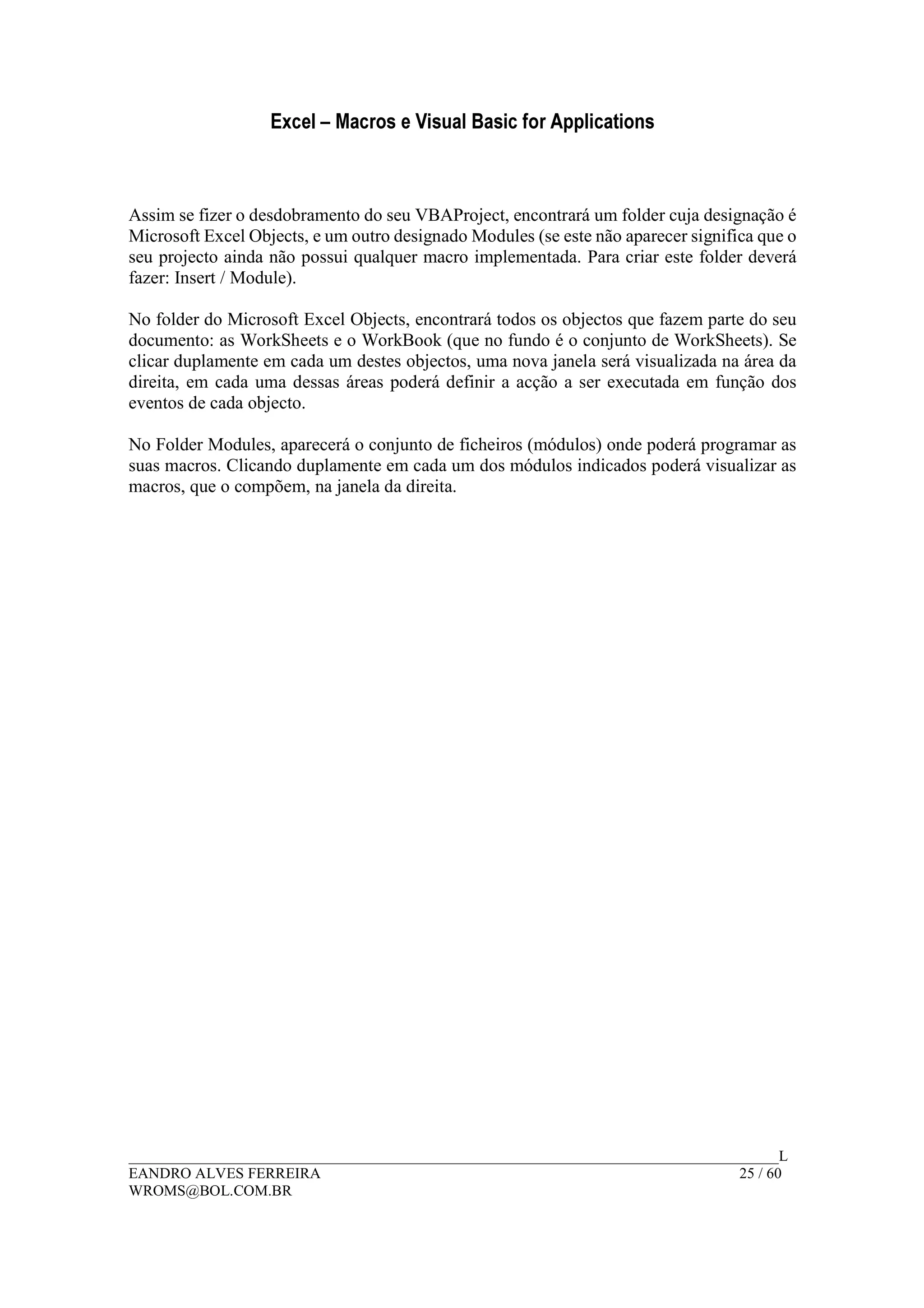 Excel – Macros e Visual Basic for Applications
______________________________________________________________________________________L
EANDRO ALVES FERREIRA 25 / 60
WROMS@BOL.COM.BR
Assim se fizer o desdobramento do seu VBAProject, encontrará um folder cuja designação é
Microsoft Excel Objects, e um outro designado Modules (se este não aparecer significa que o
seu projecto ainda não possui qualquer macro implementada. Para criar este folder deverá
fazer: Insert / Module).
No folder do Microsoft Excel Objects, encontrará todos os objectos que fazem parte do seu
documento: as WorkSheets e o WorkBook (que no fundo é o conjunto de WorkSheets). Se
clicar duplamente em cada um destes objectos, uma nova janela será visualizada na área da
direita, em cada uma dessas áreas poderá definir a acção a ser executada em função dos
eventos de cada objecto.
No Folder Modules, aparecerá o conjunto de ficheiros (módulos) onde poderá programar as
suas macros. Clicando duplamente em cada um dos módulos indicados poderá visualizar as
macros, que o compõem, na janela da direita.
 
