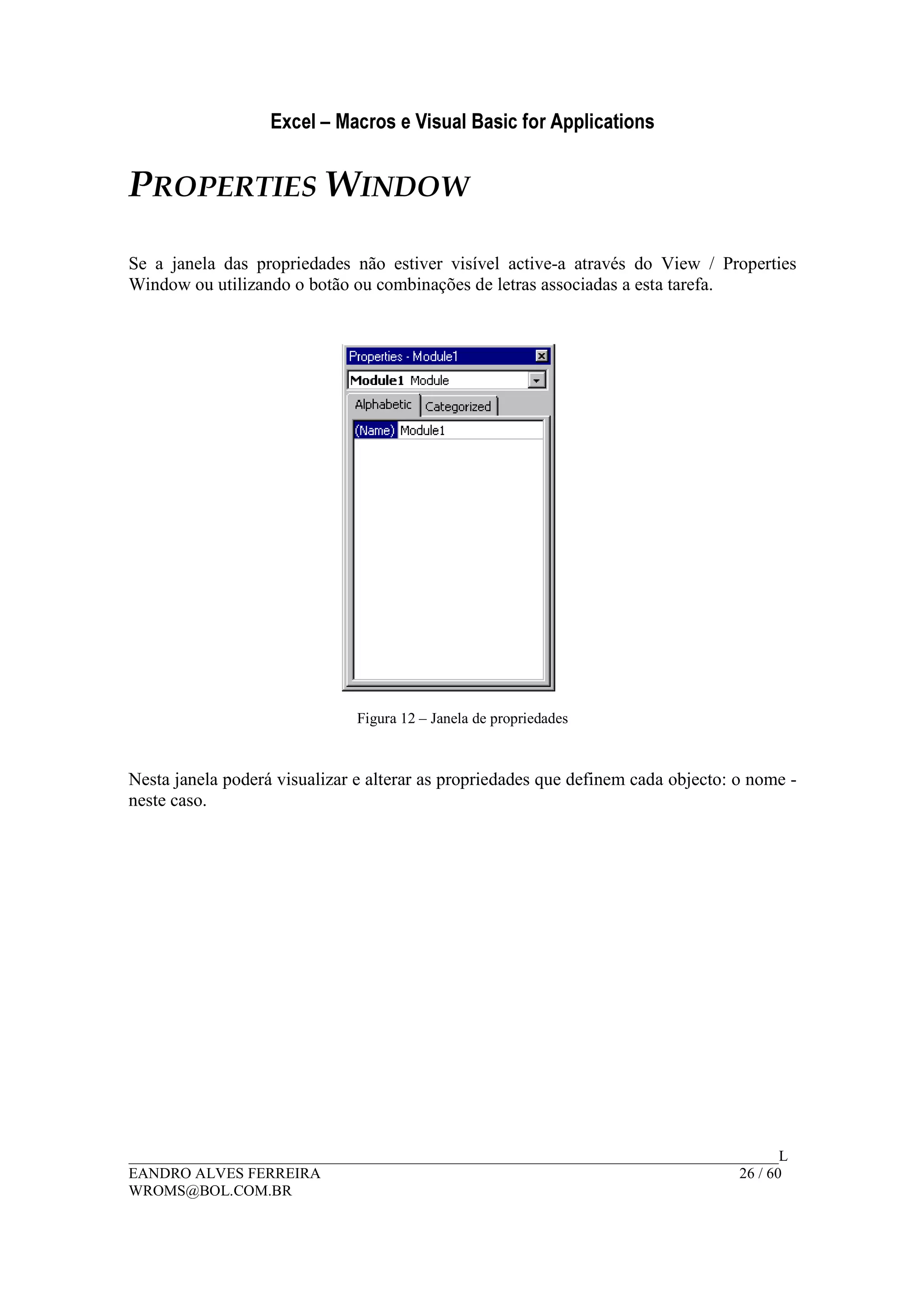 Excel – Macros e Visual Basic for Applications
______________________________________________________________________________________L
EANDRO ALVES FERREIRA 26 / 60
WROMS@BOL.COM.BR
PROPERTIES WINDOW
Se a janela das propriedades não estiver visível active-a através do View / Properties
Window ou utilizando o botão ou combinações de letras associadas a esta tarefa.
Figura 12 – Janela de propriedades
Nesta janela poderá visualizar e alterar as propriedades que definem cada objecto: o nome -
neste caso.
 