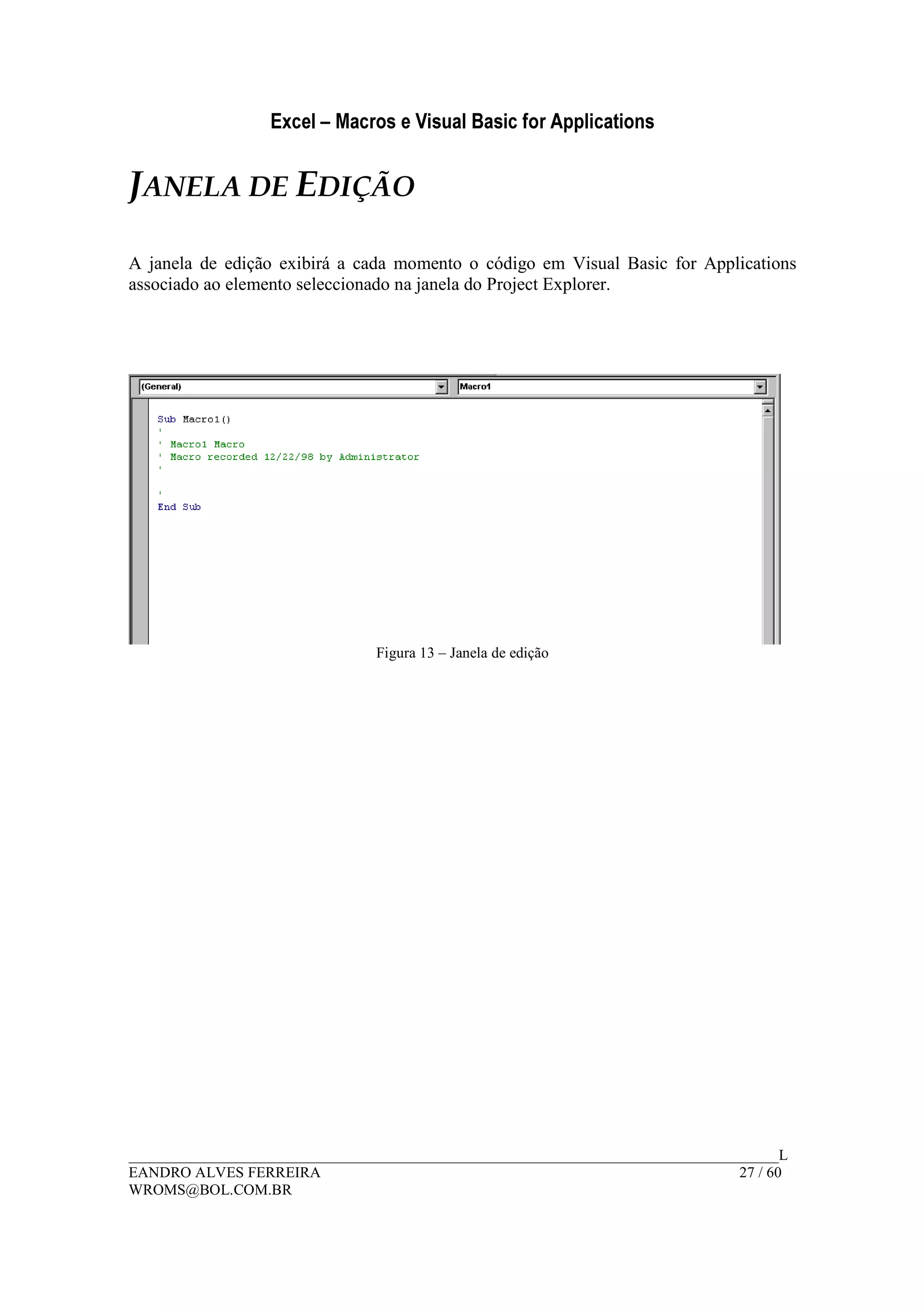 Excel – Macros e Visual Basic for Applications
______________________________________________________________________________________L
EANDRO ALVES FERREIRA 27 / 60
WROMS@BOL.COM.BR
JANELA DE EDIÇÃO
A janela de edição exibirá a cada momento o código em Visual Basic for Applications
associado ao elemento seleccionado na janela do Project Explorer.
Figura 13 – Janela de edição
 