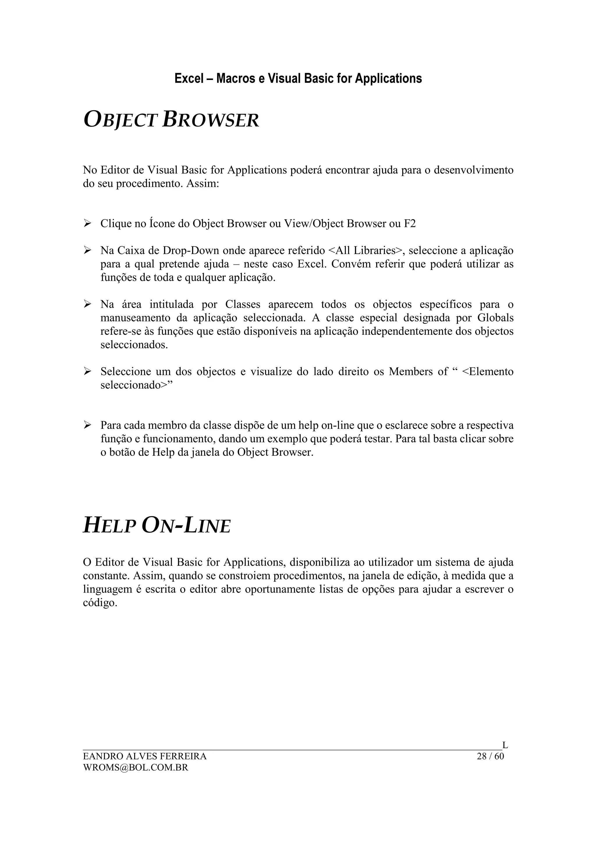Excel – Macros e Visual Basic for Applications
______________________________________________________________________________________L
EANDRO ALVES FERREIRA 28 / 60
WROMS@BOL.COM.BR
OBJECT BROWSER
No Editor de Visual Basic for Applications poderá encontrar ajuda para o desenvolvimento
do seu procedimento. Assim:
Clique no Ícone do Object Browser ou View/Object Browser ou F2
Na Caixa de Drop-Down onde aparece referido <All Libraries>, seleccione a aplicação
para a qual pretende ajuda – neste caso Excel. Convém referir que poderá utilizar as
funções de toda e qualquer aplicação.
Na área intitulada por Classes aparecem todos os objectos específicos para o
manuseamento da aplicação seleccionada. A classe especial designada por Globals
refere-se às funções que estão disponíveis na aplicação independentemente dos objectos
seleccionados.
Seleccione um dos objectos e visualize do lado direito os Members of “ <Elemento
seleccionado>”
Para cada membro da classe dispõe de um help on-line que o esclarece sobre a respectiva
função e funcionamento, dando um exemplo que poderá testar. Para tal basta clicar sobre
o botão de Help da janela do Object Browser.
HELP ON-LINE
O Editor de Visual Basic for Applications, disponibiliza ao utilizador um sistema de ajuda
constante. Assim, quando se constroiem procedimentos, na janela de edição, à medida que a
linguagem é escrita o editor abre oportunamente listas de opções para ajudar a escrever o
código.
 