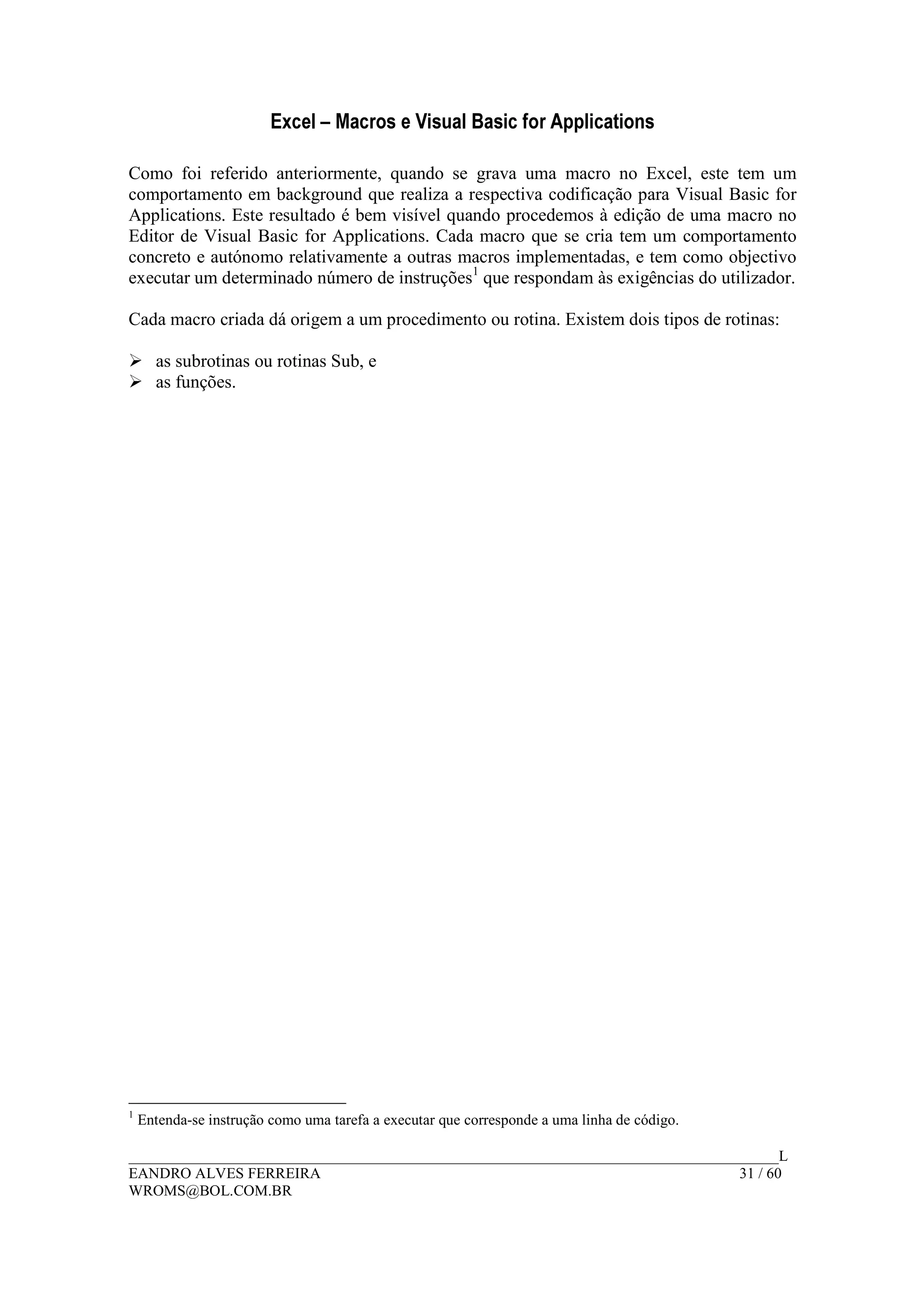 Excel – Macros e Visual Basic for Applications
______________________________________________________________________________________L
EANDRO ALVES FERREIRA 31 / 60
WROMS@BOL.COM.BR
Como foi referido anteriormente, quando se grava uma macro no Excel, este tem um
comportamento em background que realiza a respectiva codificação para Visual Basic for
Applications. Este resultado é bem visível quando procedemos à edição de uma macro no
Editor de Visual Basic for Applications. Cada macro que se cria tem um comportamento
concreto e autónomo relativamente a outras macros implementadas, e tem como objectivo
executar um determinado número de instruções1
que respondam às exigências do utilizador.
Cada macro criada dá origem a um procedimento ou rotina. Existem dois tipos de rotinas:
as subrotinas ou rotinas Sub, e
as funções.
1
Entenda-se instrução como uma tarefa a executar que corresponde a uma linha de código.
 