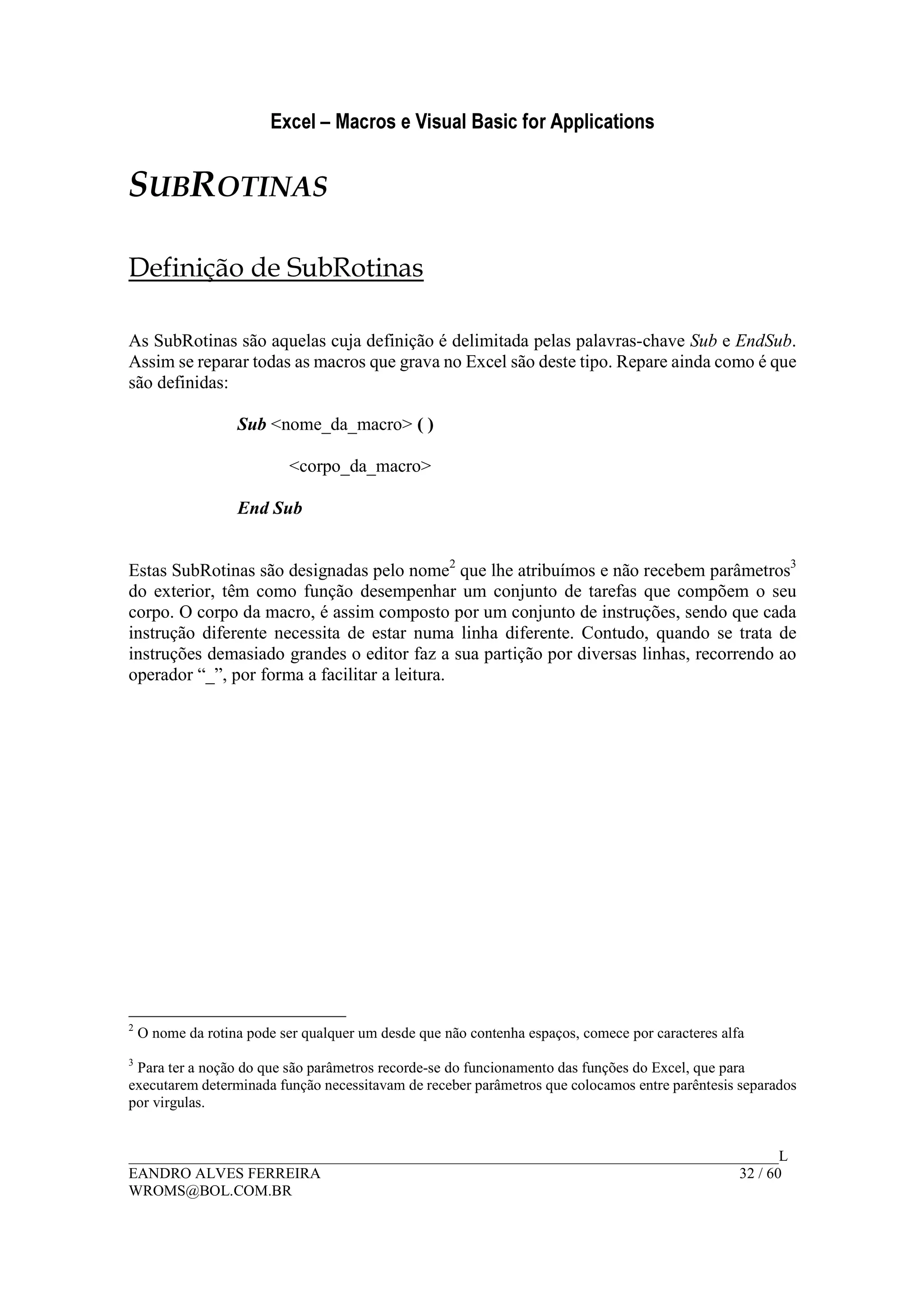 Excel – Macros e Visual Basic for Applications
______________________________________________________________________________________L
EANDRO ALVES FERREIRA 32 / 60
WROMS@BOL.COM.BR
SUBROTINAS
Definição de SubRotinas
As SubRotinas são aquelas cuja definição é delimitada pelas palavras-chave Sub e EndSub.
Assim se reparar todas as macros que grava no Excel são deste tipo. Repare ainda como é que
são definidas:
Sub <nome_da_macro> ( )
<corpo_da_macro>
End Sub
Estas SubRotinas são designadas pelo nome2
que lhe atribuímos e não recebem parâmetros3
do exterior, têm como função desempenhar um conjunto de tarefas que compõem o seu
corpo. O corpo da macro, é assim composto por um conjunto de instruções, sendo que cada
instrução diferente necessita de estar numa linha diferente. Contudo, quando se trata de
instruções demasiado grandes o editor faz a sua partição por diversas linhas, recorrendo ao
operador “_”, por forma a facilitar a leitura.
2
O nome da rotina pode ser qualquer um desde que não contenha espaços, comece por caracteres alfa
3
Para ter a noção do que são parâmetros recorde-se do funcionamento das funções do Excel, que para
executarem determinada função necessitavam de receber parâmetros que colocamos entre parêntesis separados
por virgulas.
 