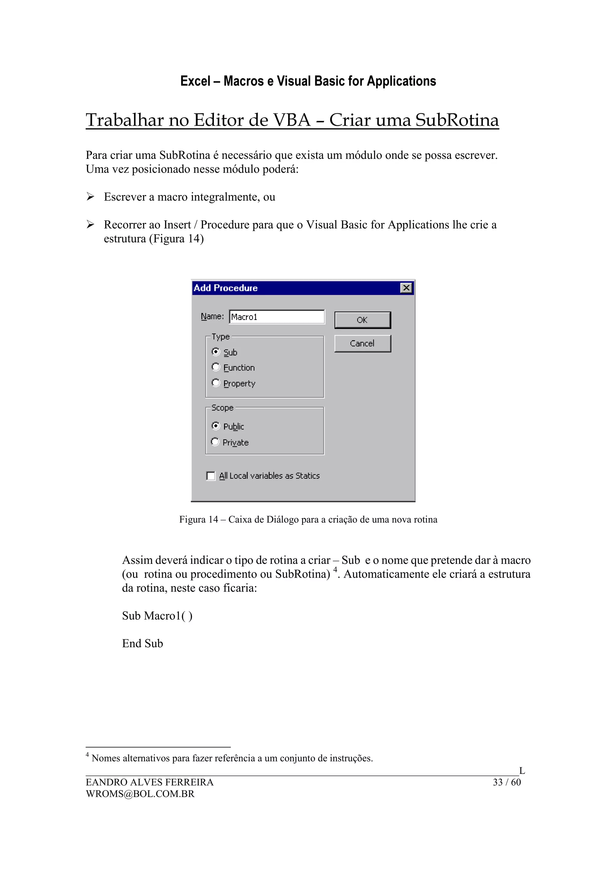 Excel – Macros e Visual Basic for Applications
______________________________________________________________________________________L
EANDRO ALVES FERREIRA 33 / 60
WROMS@BOL.COM.BR
Trabalhar no Editor de VBA – Criar uma SubRotina
Para criar uma SubRotina é necessário que exista um módulo onde se possa escrever.
Uma vez posicionado nesse módulo poderá:
Escrever a macro integralmente, ou
Recorrer ao Insert / Procedure para que o Visual Basic for Applications lhe crie a
estrutura (Figura 14)
Figura 14 – Caixa de Diálogo para a criação de uma nova rotina
Assim deverá indicar o tipo de rotina a criar – Sub e o nome que pretende dar à macro
(ou rotina ou procedimento ou SubRotina) 4
. Automaticamente ele criará a estrutura
da rotina, neste caso ficaria:
Sub Macro1( )
End Sub
4
Nomes alternativos para fazer referência a um conjunto de instruções.
 
