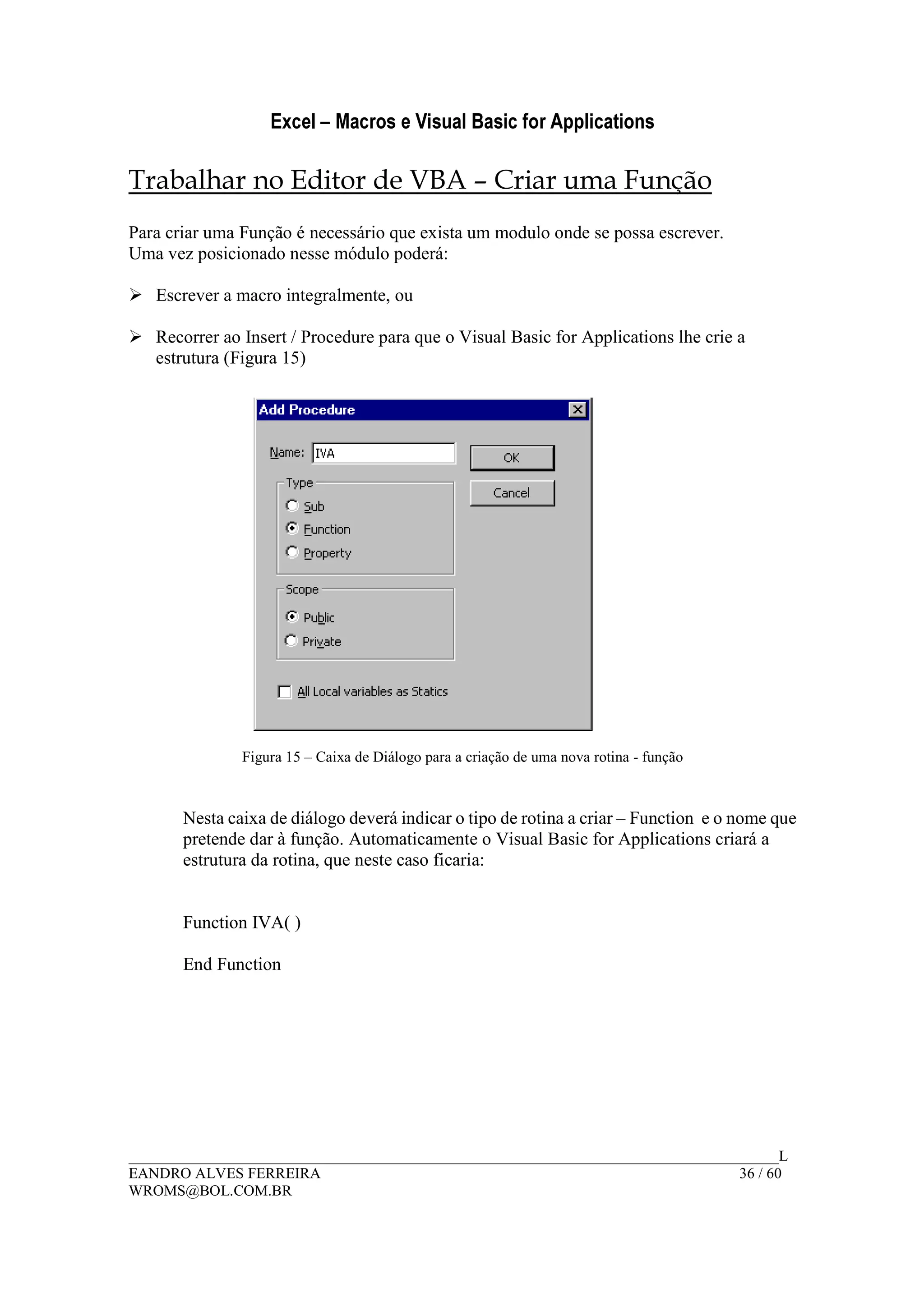Excel – Macros e Visual Basic for Applications
______________________________________________________________________________________L
EANDRO ALVES FERREIRA 36 / 60
WROMS@BOL.COM.BR
Trabalhar no Editor de VBA – Criar uma Função
Para criar uma Função é necessário que exista um modulo onde se possa escrever.
Uma vez posicionado nesse módulo poderá:
Escrever a macro integralmente, ou
Recorrer ao Insert / Procedure para que o Visual Basic for Applications lhe crie a
estrutura (Figura 15)
Figura 15 – Caixa de Diálogo para a criação de uma nova rotina - função
Nesta caixa de diálogo deverá indicar o tipo de rotina a criar – Function e o nome que
pretende dar à função. Automaticamente o Visual Basic for Applications criará a
estrutura da rotina, que neste caso ficaria:
Function IVA( )
End Function
 