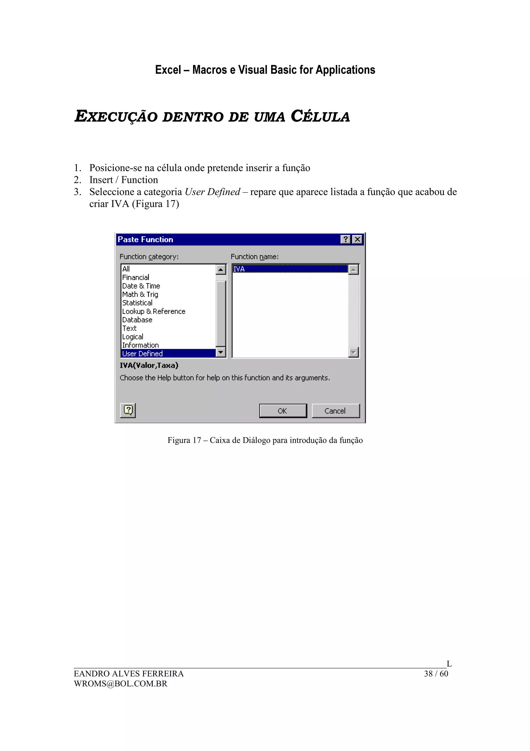 Excel – Macros e Visual Basic for Applications
______________________________________________________________________________________L
EANDRO ALVES FERREIRA 38 / 60
WROMS@BOL.COM.BR
EXECUÇÃO DENTRO DE UMA CÉLULA
1. Posicione-se na célula onde pretende inserir a função
2. Insert / Function
3. Seleccione a categoria User Defined – repare que aparece listada a função que acabou de
criar IVA (Figura 17)
Figura 17 – Caixa de Diálogo para introdução da função
 