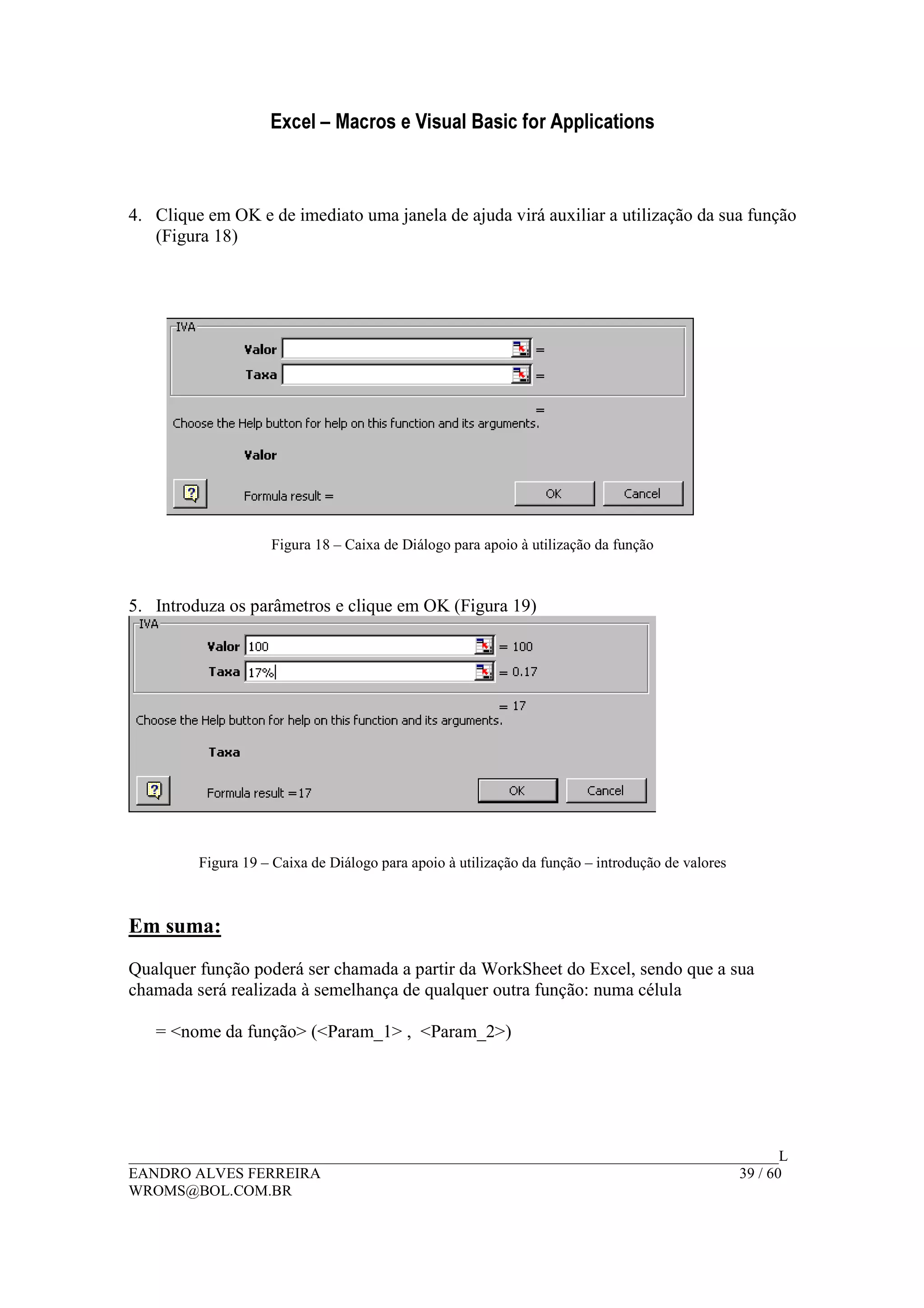 Excel – Macros e Visual Basic for Applications
______________________________________________________________________________________L
EANDRO ALVES FERREIRA 39 / 60
WROMS@BOL.COM.BR
4. Clique em OK e de imediato uma janela de ajuda virá auxiliar a utilização da sua função
(Figura 18)
Figura 18 – Caixa de Diálogo para apoio à utilização da função
5. Introduza os parâmetros e clique em OK (Figura 19)
Figura 19 – Caixa de Diálogo para apoio à utilização da função – introdução de valores
Em suma:
Qualquer função poderá ser chamada a partir da WorkSheet do Excel, sendo que a sua
chamada será realizada à semelhança de qualquer outra função: numa célula
= <nome da função> (<Param_1> , <Param_2>)
 