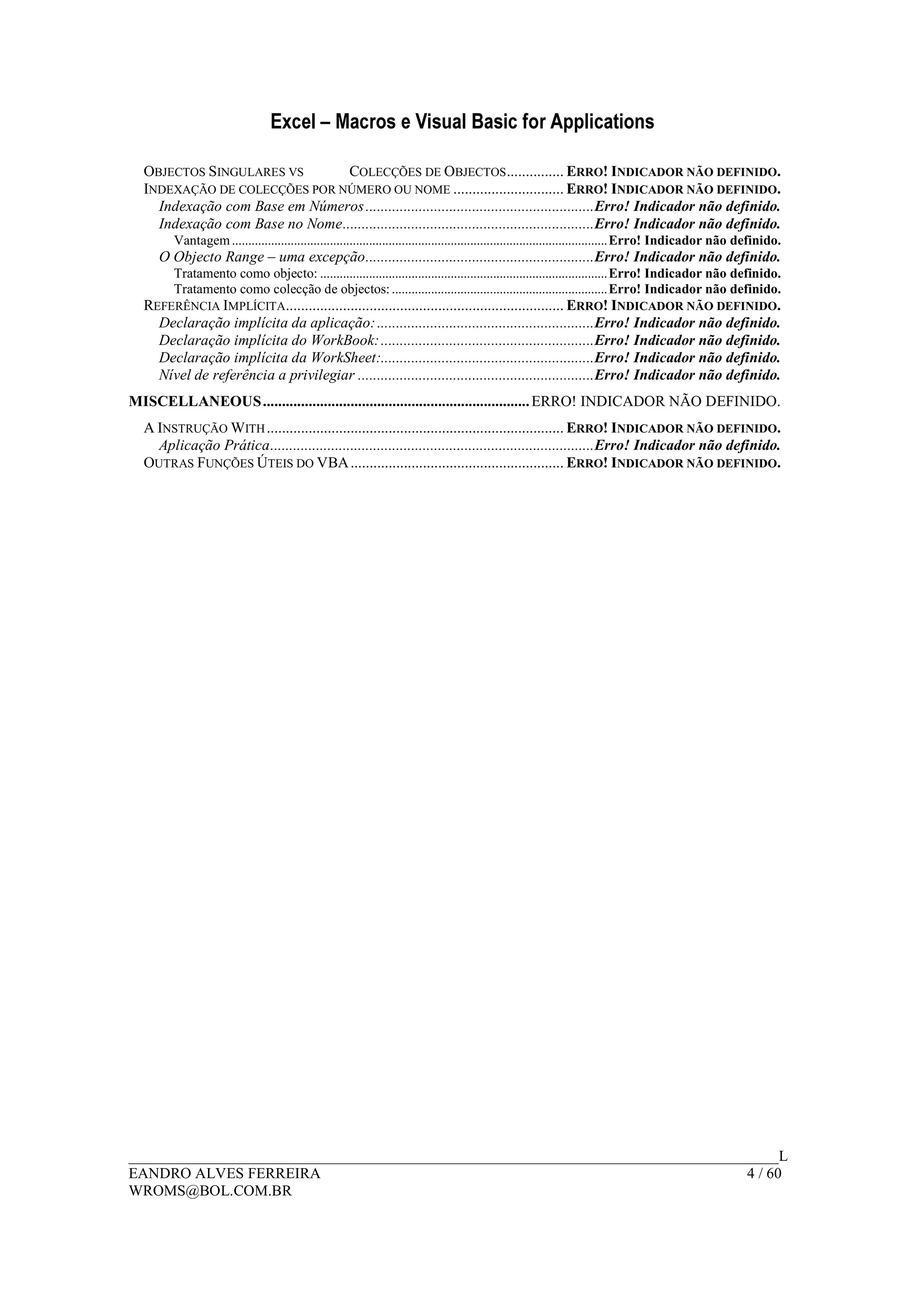 Excel – Macros e Visual Basic for Applications
______________________________________________________________________________________L
EANDRO ALVES FERREIRA 4 / 60
WROMS@BOL.COM.BR
OBJECTOS SINGULARES VS COLECÇÕES DE OBJECTOS............... ERRO! INDICADOR NÃO DEFINIDO.
INDEXAÇÃO DE COLECÇÕES POR NÚMERO OU NOME ............................. ERRO! INDICADOR NÃO DEFINIDO.
Indexação com Base em Números............................................................Erro! Indicador não definido.
Indexação com Base no Nome..................................................................Erro! Indicador não definido.
Vantagem...................................................................................................................Erro! Indicador não definido.
O Objecto Range – uma excepção............................................................Erro! Indicador não definido.
Tratamento como objecto: ........................................................................................Erro! Indicador não definido.
Tratamento como colecção de objectos:..................................................................Erro! Indicador não definido.
REFERÊNCIA IMPLÍCITA......................................................................... ERRO! INDICADOR NÃO DEFINIDO.
Declaração implícita da aplicação:.........................................................Erro! Indicador não definido.
Declaração implícita do WorkBook:........................................................Erro! Indicador não definido.
Declaração implícita da WorkSheet:........................................................Erro! Indicador não definido.
Nível de referência a privilegiar ..............................................................Erro! Indicador não definido.
MISCELLANEOUS......................................................................ERRO! INDICADOR NÃO DEFINIDO.
A INSTRUÇÃO WITH.............................................................................. ERRO! INDICADOR NÃO DEFINIDO.
Aplicação Prática.....................................................................................Erro! Indicador não definido.
OUTRAS FUNÇÕES ÚTEIS DO VBA........................................................ ERRO! INDICADOR NÃO DEFINIDO.
 