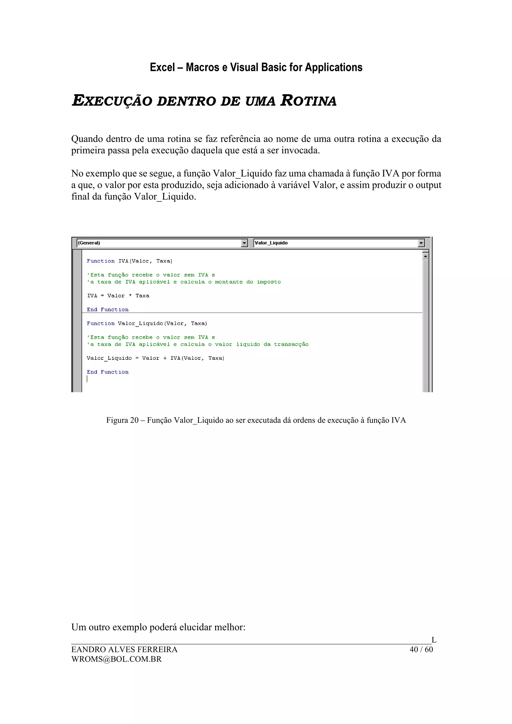 Excel – Macros e Visual Basic for Applications
______________________________________________________________________________________L
EANDRO ALVES FERREIRA 40 / 60
WROMS@BOL.COM.BR
EXECUÇÃO DENTRO DE UMA ROTINA
Quando dentro de uma rotina se faz referência ao nome de uma outra rotina a execução da
primeira passa pela execução daquela que está a ser invocada.
No exemplo que se segue, a função Valor_Liquido faz uma chamada à função IVA por forma
a que, o valor por esta produzido, seja adicionado à variável Valor, e assim produzir o output
final da função Valor_Liquido.
Figura 20 – Função Valor_Liquido ao ser executada dá ordens de execução à função IVA
Um outro exemplo poderá elucidar melhor:
 