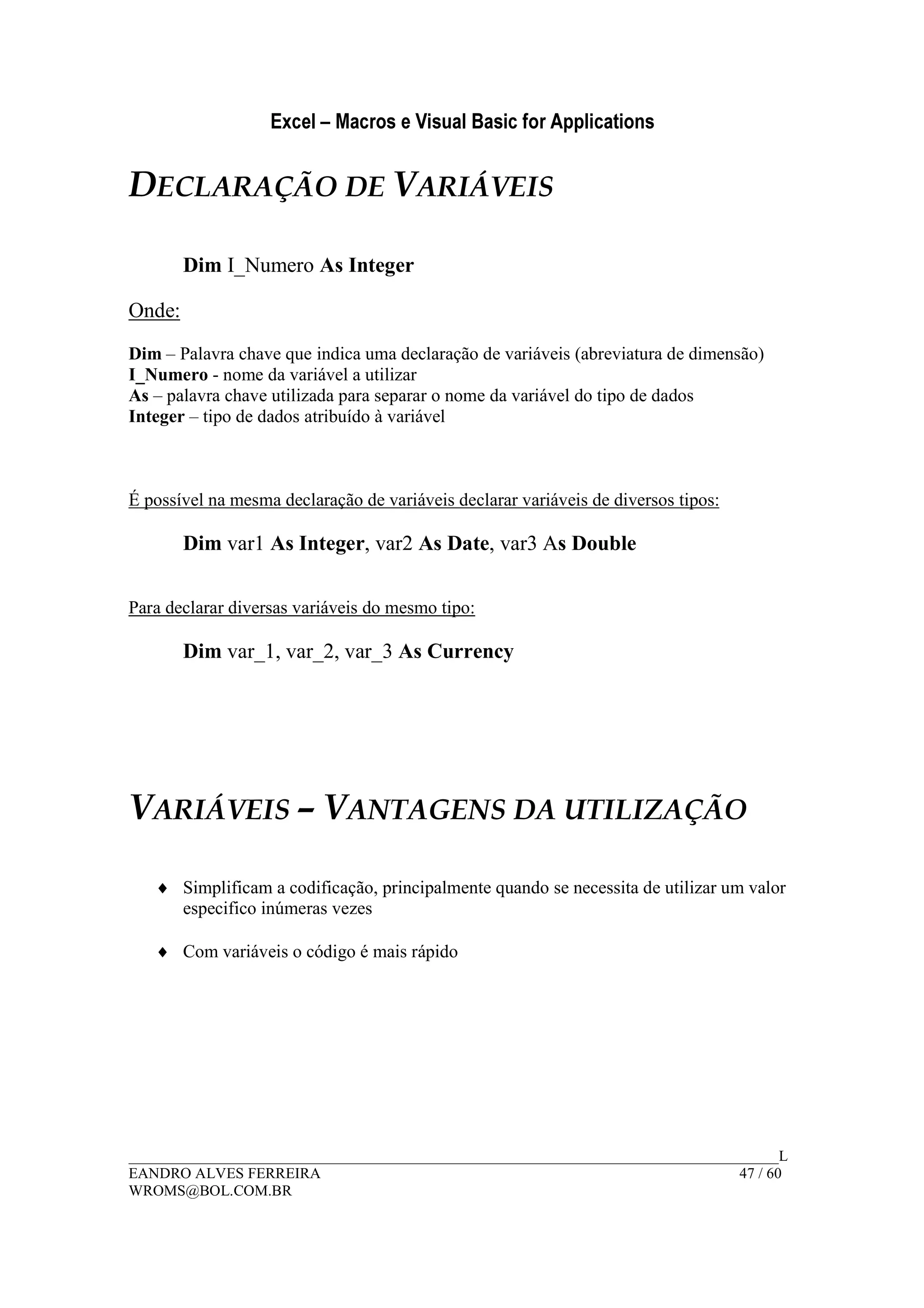 Excel – Macros e Visual Basic for Applications
______________________________________________________________________________________L
EANDRO ALVES FERREIRA 47 / 60
WROMS@BOL.COM.BR
DECLARAÇÃO DE VARIÁVEIS
Dim I_Numero As Integer
Onde:
Dim – Palavra chave que indica uma declaração de variáveis (abreviatura de dimensão)
I_Numero - nome da variável a utilizar
As – palavra chave utilizada para separar o nome da variável do tipo de dados
Integer – tipo de dados atribuído à variável
É possível na mesma declaração de variáveis declarar variáveis de diversos tipos:
Dim var1 As Integer, var2 As Date, var3 As Double
Para declarar diversas variáveis do mesmo tipo:
Dim var_1, var_2, var_3 As Currency
VARIÁVEIS – VANTAGENS DA UTILIZAÇÃO
♦ Simplificam a codificação, principalmente quando se necessita de utilizar um valor
especifico inúmeras vezes
♦ Com variáveis o código é mais rápido
 