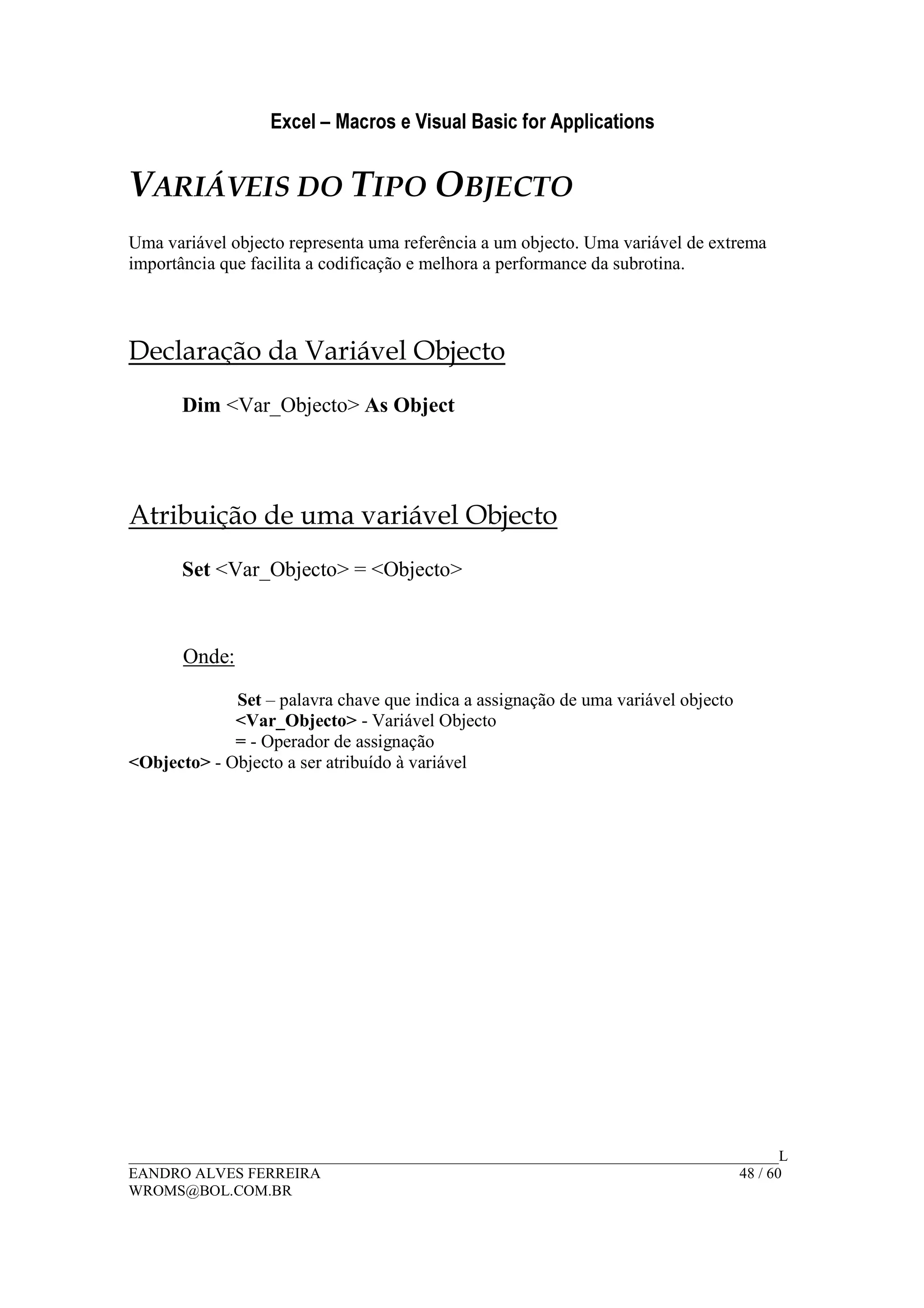 Excel – Macros e Visual Basic for Applications
______________________________________________________________________________________L
EANDRO ALVES FERREIRA 48 / 60
WROMS@BOL.COM.BR
VARIÁVEIS DO TIPO OBJECTO
Uma variável objecto representa uma referência a um objecto. Uma variável de extrema
importância que facilita a codificação e melhora a performance da subrotina.
Declaração da Variável Objecto
Dim <Var_Objecto> As Object
Atribuição de uma variável Objecto
Set <Var_Objecto> = <Objecto>
Onde:
Set – palavra chave que indica a assignação de uma variável objecto
<Var_Objecto> - Variável Objecto
= - Operador de assignação
<Objecto> - Objecto a ser atribuído à variável
 