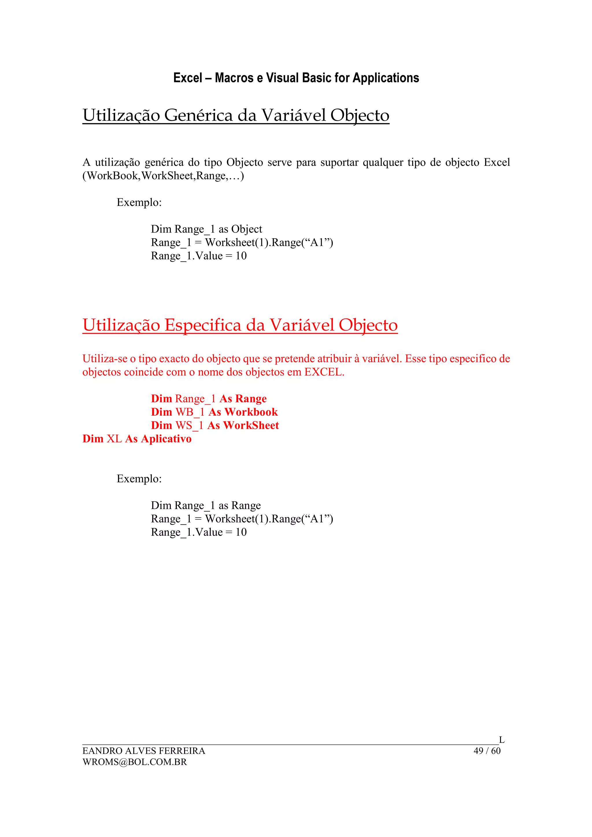 Excel – Macros e Visual Basic for Applications
______________________________________________________________________________________L
EANDRO ALVES FERREIRA 49 / 60
WROMS@BOL.COM.BR
Utilização Genérica da Variável Objecto
A utilização genérica do tipo Objecto serve para suportar qualquer tipo de objecto Excel
(WorkBook,WorkSheet,Range,…)
Exemplo:
Dim Range_1 as Object
Range_1 = Worksheet(1).Range(“A1”)
Range_1.Value = 10
Utilização Especifica da Variável Objecto
Utiliza-se o tipo exacto do objecto que se pretende atribuir à variável. Esse tipo especifico de
objectos coincide com o nome dos objectos em EXCEL.
Dim Range_1 As Range
Dim WB_1 As Workbook
Dim WS_1 As WorkSheet
Dim XL As Aplicativo
Exemplo:
Dim Range_1 as Range
Range_1 = Worksheet(1).Range(“A1”)
Range_1.Value = 10
 