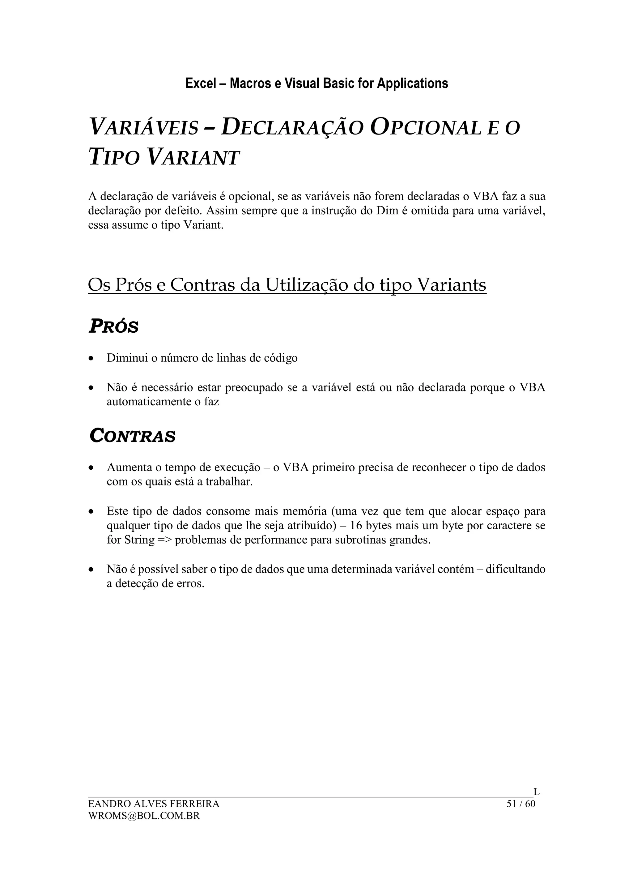 Excel – Macros e Visual Basic for Applications
______________________________________________________________________________________L
EANDRO ALVES FERREIRA 51 / 60
WROMS@BOL.COM.BR
VARIÁVEIS – DECLARAÇÃO OPCIONAL E O
TIPO VARIANT
A declaração de variáveis é opcional, se as variáveis não forem declaradas o VBA faz a sua
declaração por defeito. Assim sempre que a instrução do Dim é omitida para uma variável,
essa assume o tipo Variant.
Os Prós e Contras da Utilização do tipo Variants
PRÓS
• Diminui o número de linhas de código
• Não é necessário estar preocupado se a variável está ou não declarada porque o VBA
automaticamente o faz
CONTRAS
• Aumenta o tempo de execução – o VBA primeiro precisa de reconhecer o tipo de dados
com os quais está a trabalhar.
• Este tipo de dados consome mais memória (uma vez que tem que alocar espaço para
qualquer tipo de dados que lhe seja atribuído) – 16 bytes mais um byte por caractere se
for String => problemas de performance para subrotinas grandes.
• Não é possível saber o tipo de dados que uma determinada variável contém – dificultando
a detecção de erros.
 