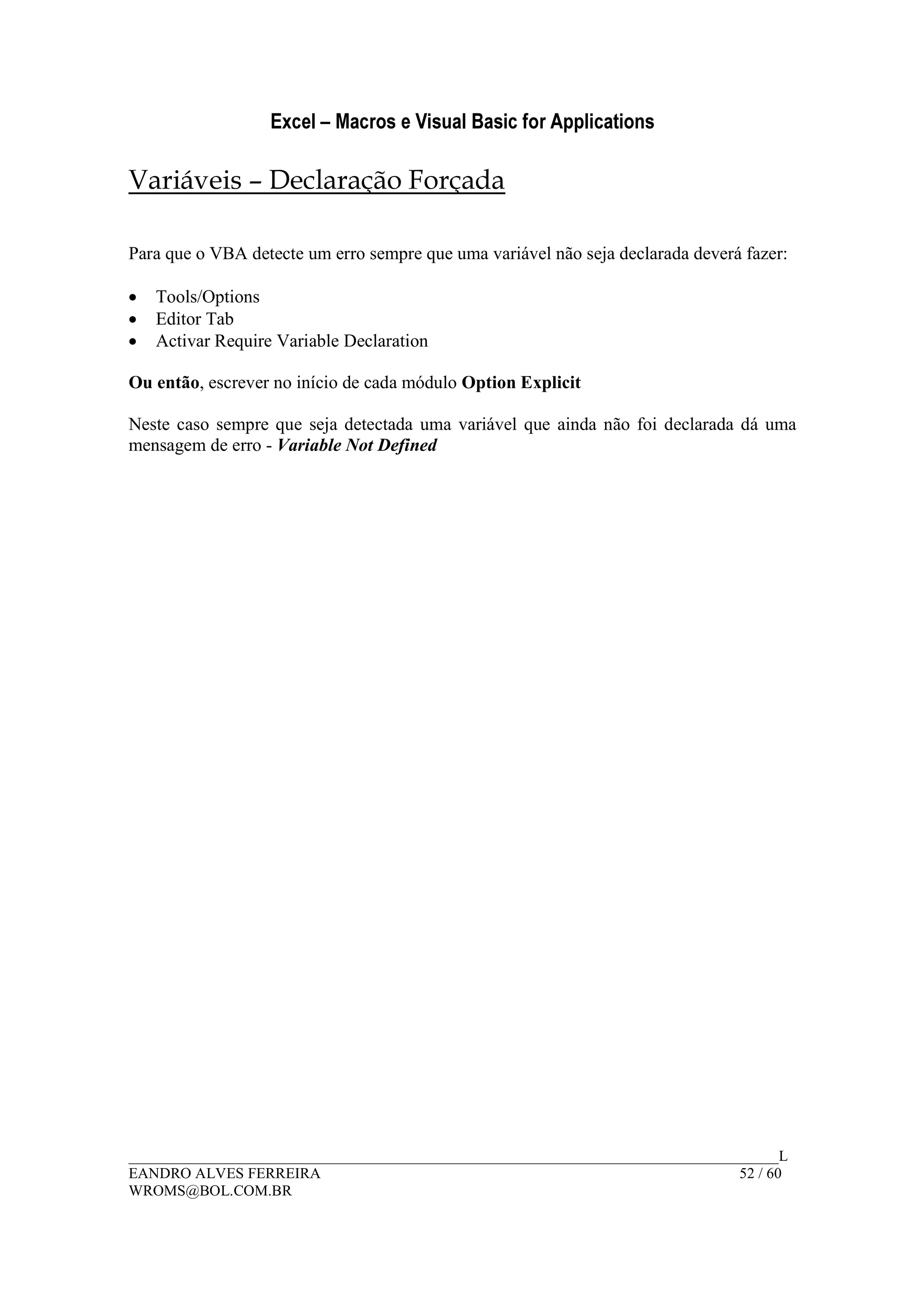 Excel – Macros e Visual Basic for Applications
______________________________________________________________________________________L
EANDRO ALVES FERREIRA 52 / 60
WROMS@BOL.COM.BR
Variáveis – Declaração Forçada
Para que o VBA detecte um erro sempre que uma variável não seja declarada deverá fazer:
• Tools/Options
• Editor Tab
• Activar Require Variable Declaration
Ou então, escrever no início de cada módulo Option Explicit
Neste caso sempre que seja detectada uma variável que ainda não foi declarada dá uma
mensagem de erro - Variable Not Defined
 