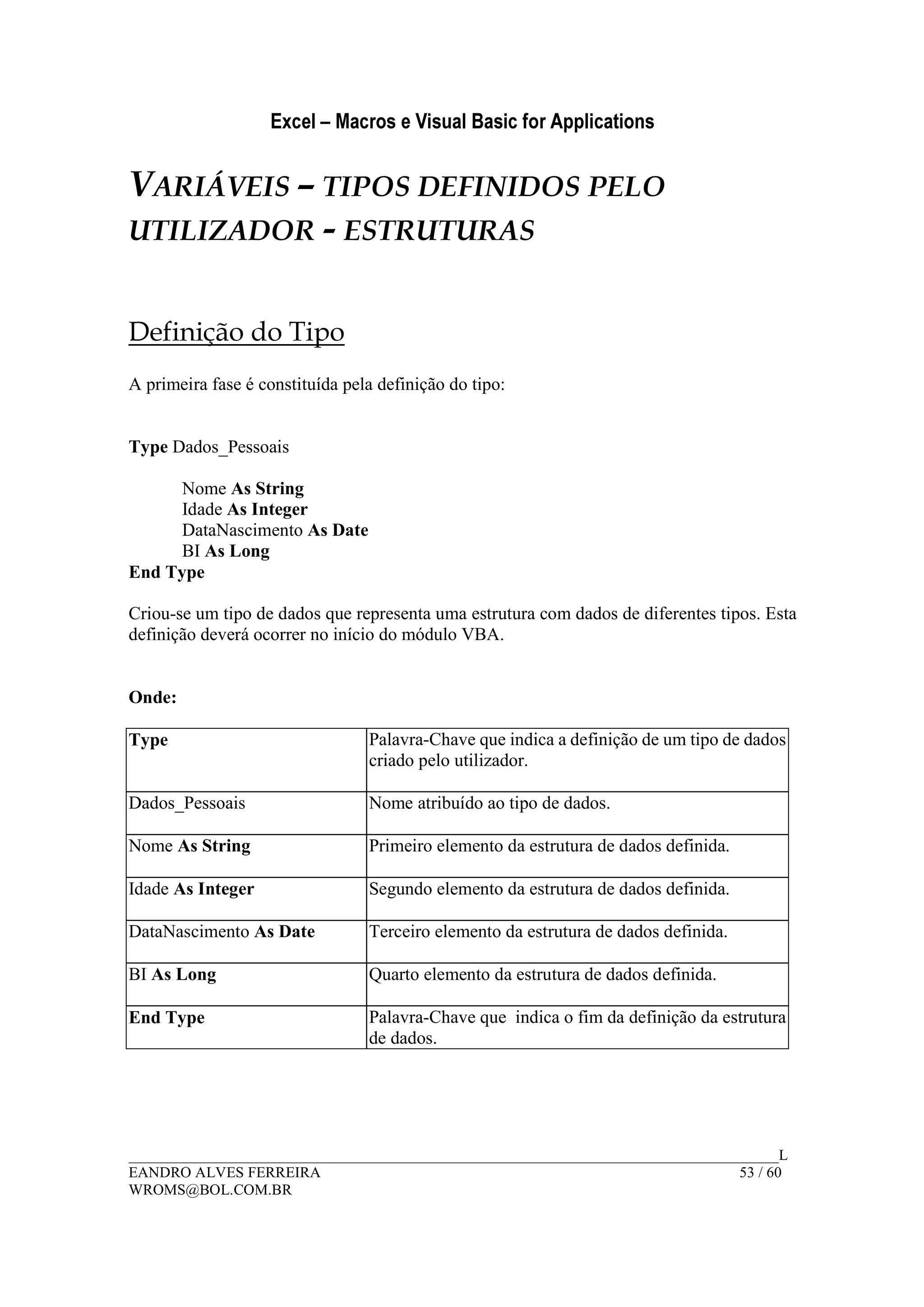 Excel – Macros e Visual Basic for Applications
______________________________________________________________________________________L
EANDRO ALVES FERREIRA 53 / 60
WROMS@BOL.COM.BR
VARIÁVEIS – TIPOS DEFINIDOS PELO
UTILIZADOR - ESTRUTURAS
Definição do Tipo
A primeira fase é constituída pela definição do tipo:
Type Dados_Pessoais
Nome As String
Idade As Integer
DataNascimento As Date
BI As Long
End Type
Criou-se um tipo de dados que representa uma estrutura com dados de diferentes tipos. Esta
definição deverá ocorrer no início do módulo VBA.
Onde:
Type Palavra-Chave que indica a definição de um tipo de dados
criado pelo utilizador.
Dados_Pessoais Nome atribuído ao tipo de dados.
Nome As String Primeiro elemento da estrutura de dados definida.
Idade As Integer Segundo elemento da estrutura de dados definida.
DataNascimento As Date Terceiro elemento da estrutura de dados definida.
BI As Long Quarto elemento da estrutura de dados definida.
End Type Palavra-Chave que indica o fim da definição da estrutura
de dados.
 