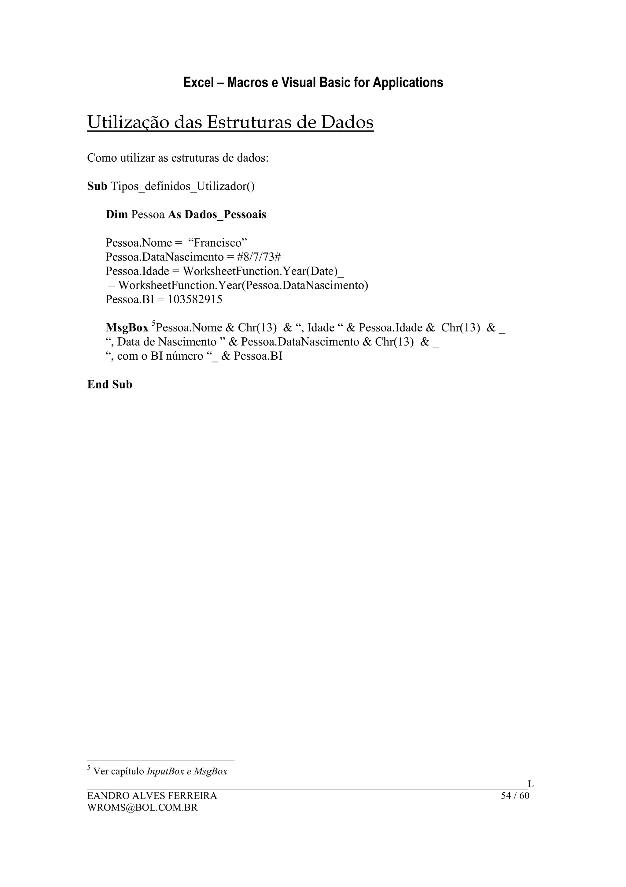 Excel – Macros e Visual Basic for Applications
______________________________________________________________________________________L
EANDRO ALVES FERREIRA 54 / 60
WROMS@BOL.COM.BR
Utilização das Estruturas de Dados
Como utilizar as estruturas de dados:
Sub Tipos_definidos_Utilizador()
Dim Pessoa As Dados_Pessoais
Pessoa.Nome = “Francisco”
Pessoa.DataNascimento = #8/7/73#
Pessoa.Idade = WorksheetFunction.Year(Date)_
– WorksheetFunction.Year(Pessoa.DataNascimento)
Pessoa.BI = 103582915
MsgBox 5
Pessoa.Nome & Chr(13) & “, Idade “ & Pessoa.Idade & Chr(13) & _
“, Data de Nascimento ” & Pessoa.DataNascimento & Chr(13) & _
“, com o BI número “_ & Pessoa.BI
End Sub
5
Ver capítulo InputBox e MsgBox
 