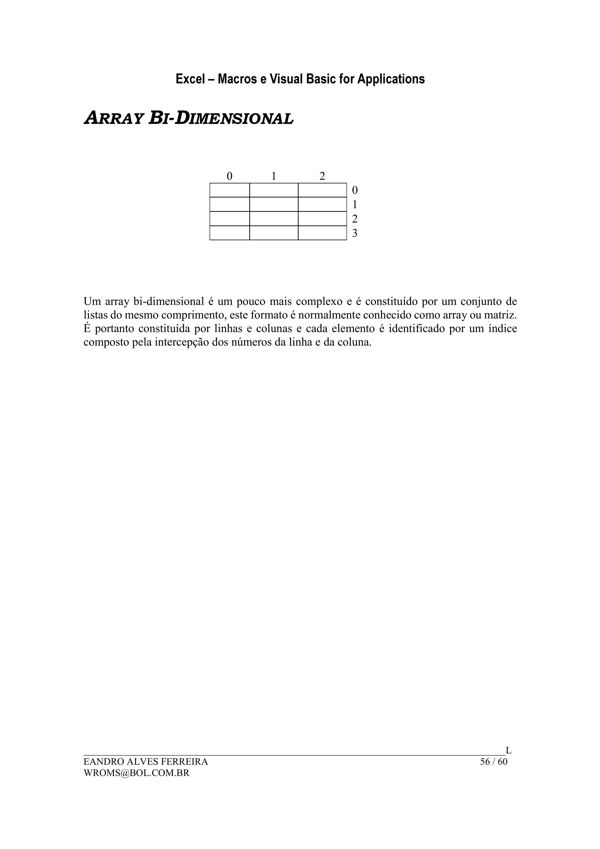 Excel – Macros e Visual Basic for Applications
______________________________________________________________________________________L
EANDRO ALVES FERREIRA 56 / 60
WROMS@BOL.COM.BR
ARRAY BI-DIMENSIONAL
0 1 2
0
1
2
3
Um array bi-dimensional é um pouco mais complexo e é constituído por um conjunto de
listas do mesmo comprimento, este formato é normalmente conhecido como array ou matriz.
É portanto constituída por linhas e colunas e cada elemento é identificado por um índice
composto pela intercepção dos números da linha e da coluna.
 