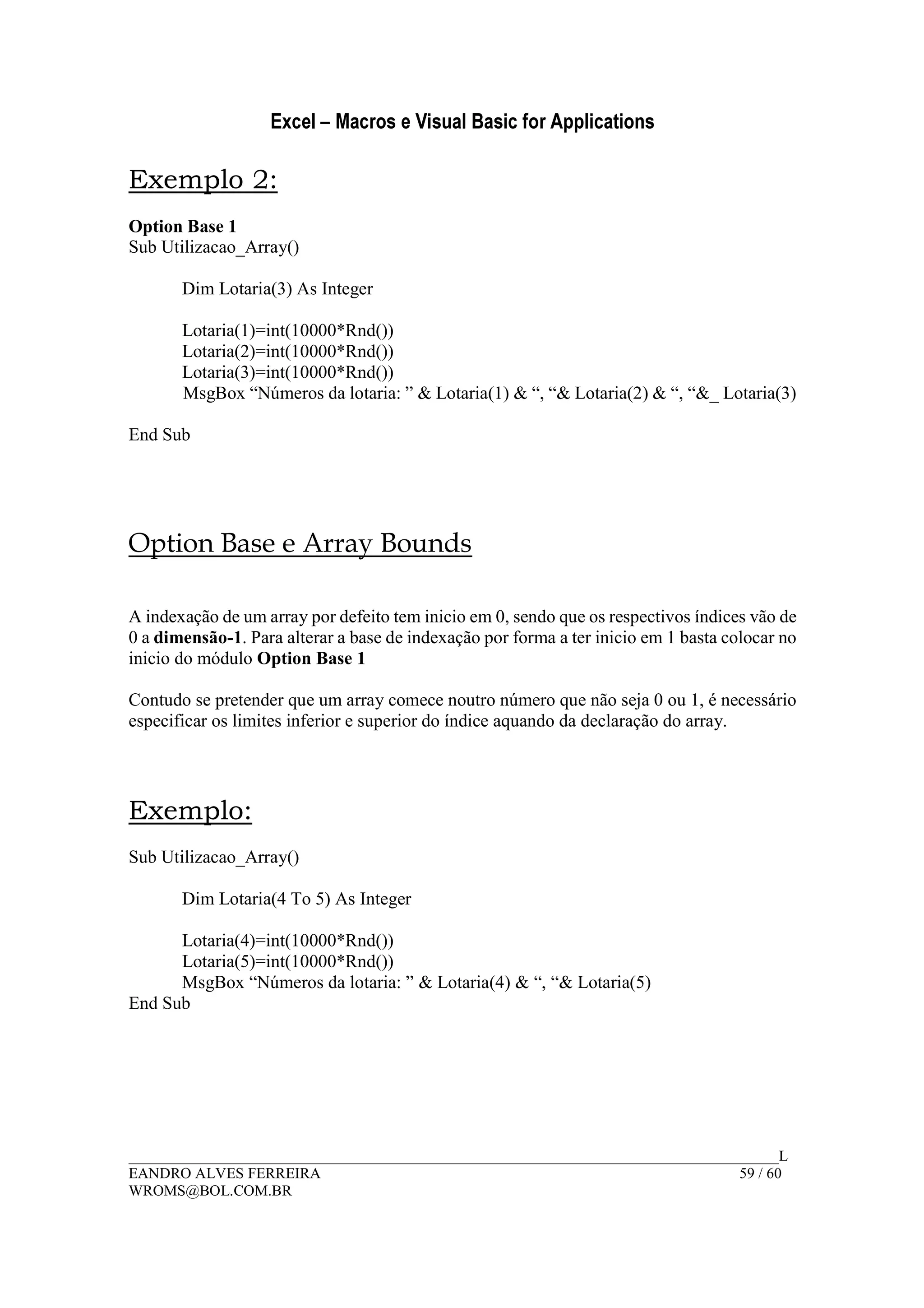 Excel – Macros e Visual Basic for Applications
______________________________________________________________________________________L
EANDRO ALVES FERREIRA 59 / 60
WROMS@BOL.COM.BR
Exemplo 2:
Option Base 1
Sub Utilizacao_Array()
Dim Lotaria(3) As Integer
Lotaria(1)=int(10000*Rnd())
Lotaria(2)=int(10000*Rnd())
Lotaria(3)=int(10000*Rnd())
MsgBox “Números da lotaria: ” & Lotaria(1) & “, “& Lotaria(2) & “, “&_ Lotaria(3)
End Sub
Option Base e Array Bounds
A indexação de um array por defeito tem inicio em 0, sendo que os respectivos índices vão de
0 a dimensão-1. Para alterar a base de indexação por forma a ter inicio em 1 basta colocar no
inicio do módulo Option Base 1
Contudo se pretender que um array comece noutro número que não seja 0 ou 1, é necessário
especificar os limites inferior e superior do índice aquando da declaração do array.
Exemplo:
Sub Utilizacao_Array()
Dim Lotaria(4 To 5) As Integer
Lotaria(4)=int(10000*Rnd())
Lotaria(5)=int(10000*Rnd())
MsgBox “Números da lotaria: ” & Lotaria(4) & “, “& Lotaria(5)
End Sub
 
