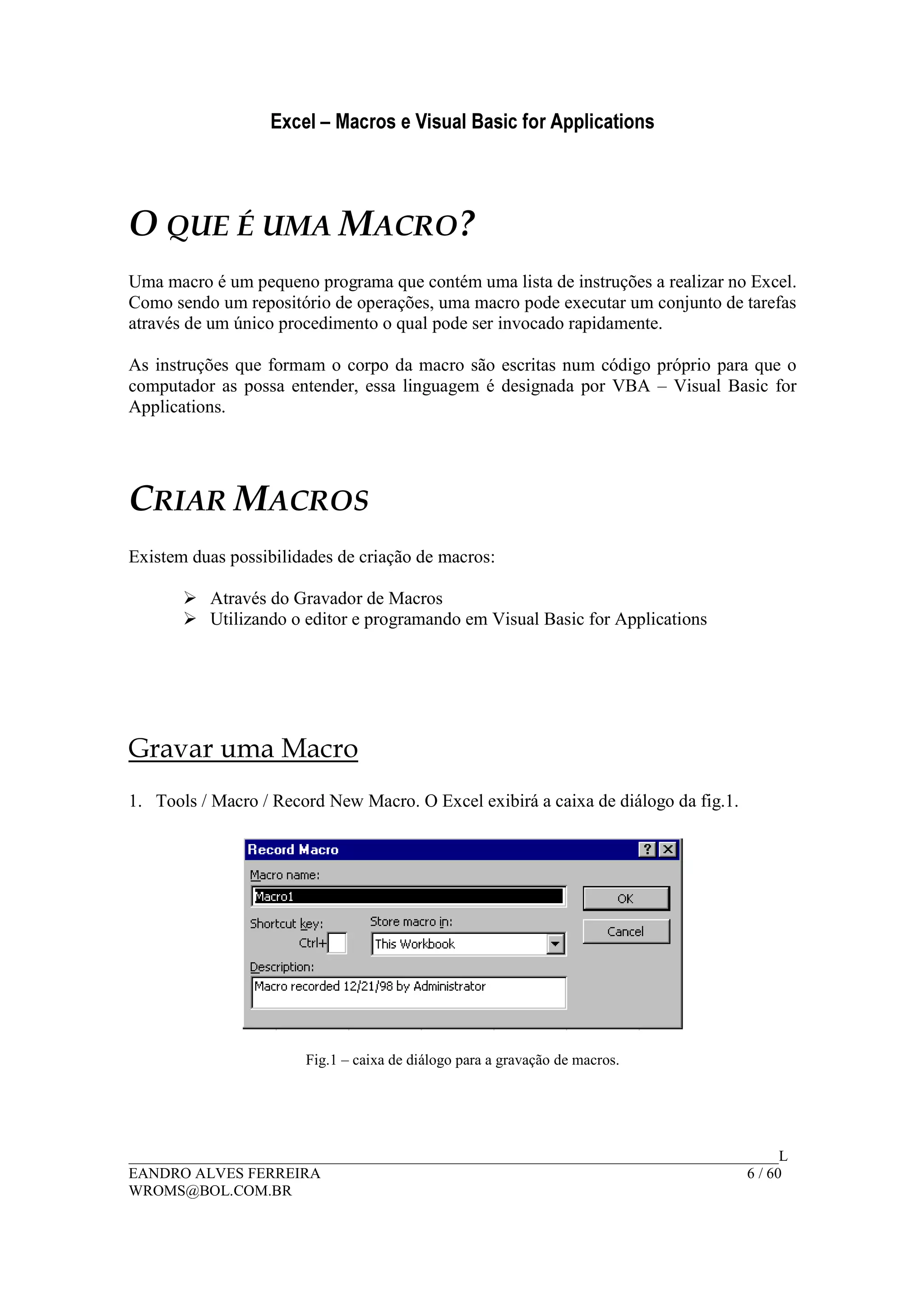 Excel – Macros e Visual Basic for Applications
______________________________________________________________________________________L
EANDRO ALVES FERREIRA 6 / 60
WROMS@BOL.COM.BR
O QUE É UMA MACRO?
Uma macro é um pequeno programa que contém uma lista de instruções a realizar no Excel.
Como sendo um repositório de operações, uma macro pode executar um conjunto de tarefas
através de um único procedimento o qual pode ser invocado rapidamente.
As instruções que formam o corpo da macro são escritas num código próprio para que o
computador as possa entender, essa linguagem é designada por VBA – Visual Basic for
Applications.
CRIAR MACROS
Existem duas possibilidades de criação de macros:
Através do Gravador de Macros
Utilizando o editor e programando em Visual Basic for Applications
Gravar uma Macro
1. Tools / Macro / Record New Macro. O Excel exibirá a caixa de diálogo da fig.1.
Fig.1 – caixa de diálogo para a gravação de macros.
 