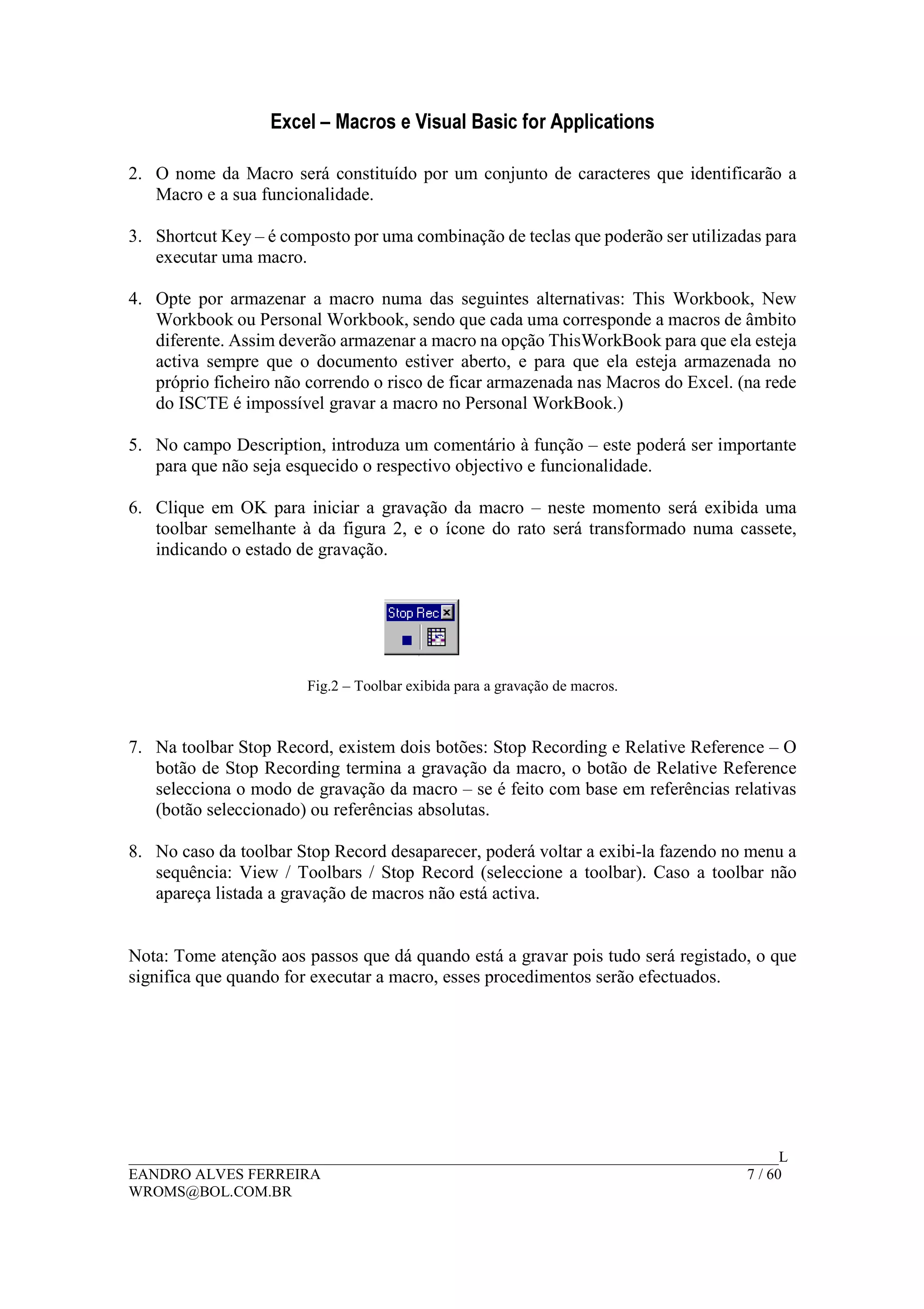 Excel – Macros e Visual Basic for Applications
______________________________________________________________________________________L
EANDRO ALVES FERREIRA 7 / 60
WROMS@BOL.COM.BR
2. O nome da Macro será constituído por um conjunto de caracteres que identificarão a
Macro e a sua funcionalidade.
3. Shortcut Key – é composto por uma combinação de teclas que poderão ser utilizadas para
executar uma macro.
4. Opte por armazenar a macro numa das seguintes alternativas: This Workbook, New
Workbook ou Personal Workbook, sendo que cada uma corresponde a macros de âmbito
diferente. Assim deverão armazenar a macro na opção ThisWorkBook para que ela esteja
activa sempre que o documento estiver aberto, e para que ela esteja armazenada no
próprio ficheiro não correndo o risco de ficar armazenada nas Macros do Excel. (na rede
do ISCTE é impossível gravar a macro no Personal WorkBook.)
5. No campo Description, introduza um comentário à função – este poderá ser importante
para que não seja esquecido o respectivo objectivo e funcionalidade.
6. Clique em OK para iniciar a gravação da macro – neste momento será exibida uma
toolbar semelhante à da figura 2, e o ícone do rato será transformado numa cassete,
indicando o estado de gravação.
Fig.2 – Toolbar exibida para a gravação de macros.
7. Na toolbar Stop Record, existem dois botões: Stop Recording e Relative Reference – O
botão de Stop Recording termina a gravação da macro, o botão de Relative Reference
selecciona o modo de gravação da macro – se é feito com base em referências relativas
(botão seleccionado) ou referências absolutas.
8. No caso da toolbar Stop Record desaparecer, poderá voltar a exibi-la fazendo no menu a
sequência: View / Toolbars / Stop Record (seleccione a toolbar). Caso a toolbar não
apareça listada a gravação de macros não está activa.
Nota: Tome atenção aos passos que dá quando está a gravar pois tudo será registado, o que
significa que quando for executar a macro, esses procedimentos serão efectuados.
 