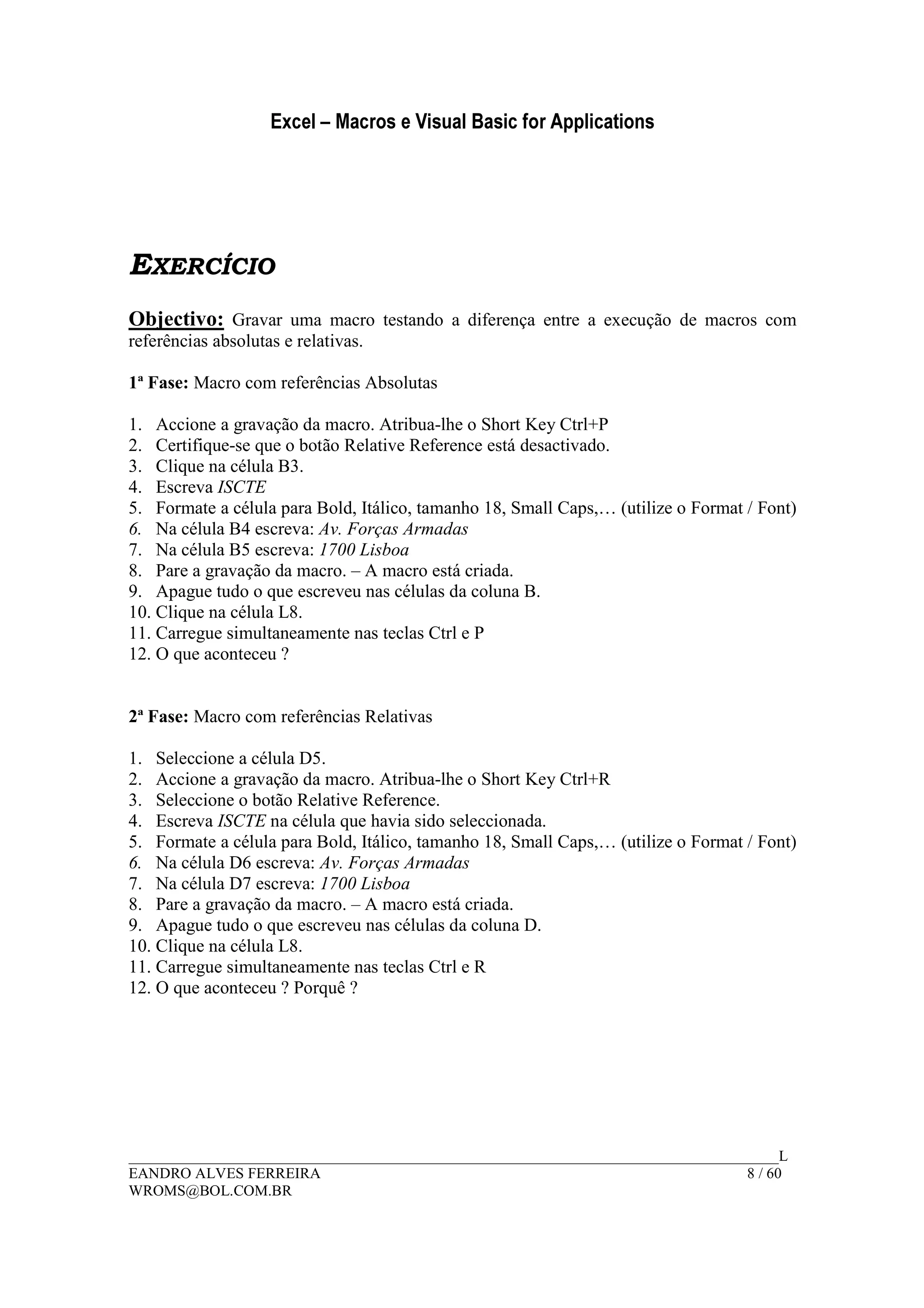 Excel – Macros e Visual Basic for Applications
______________________________________________________________________________________L
EANDRO ALVES FERREIRA 8 / 60
WROMS@BOL.COM.BR
EXERCÍCIO
Objectivo: Gravar uma macro testando a diferença entre a execução de macros com
referências absolutas e relativas.
1ª Fase: Macro com referências Absolutas
1. Accione a gravação da macro. Atribua-lhe o Short Key Ctrl+P
2. Certifique-se que o botão Relative Reference está desactivado.
3. Clique na célula B3.
4. Escreva ISCTE
5. Formate a célula para Bold, Itálico, tamanho 18, Small Caps,… (utilize o Format / Font)
6. Na célula B4 escreva: Av. Forças Armadas
7. Na célula B5 escreva: 1700 Lisboa
8. Pare a gravação da macro. – A macro está criada.
9. Apague tudo o que escreveu nas células da coluna B.
10. Clique na célula L8.
11. Carregue simultaneamente nas teclas Ctrl e P
12. O que aconteceu ?
2ª Fase: Macro com referências Relativas
1. Seleccione a célula D5.
2. Accione a gravação da macro. Atribua-lhe o Short Key Ctrl+R
3. Seleccione o botão Relative Reference.
4. Escreva ISCTE na célula que havia sido seleccionada.
5. Formate a célula para Bold, Itálico, tamanho 18, Small Caps,… (utilize o Format / Font)
6. Na célula D6 escreva: Av. Forças Armadas
7. Na célula D7 escreva: 1700 Lisboa
8. Pare a gravação da macro. – A macro está criada.
9. Apague tudo o que escreveu nas células da coluna D.
10. Clique na célula L8.
11. Carregue simultaneamente nas teclas Ctrl e R
12. O que aconteceu ? Porquê ?
 