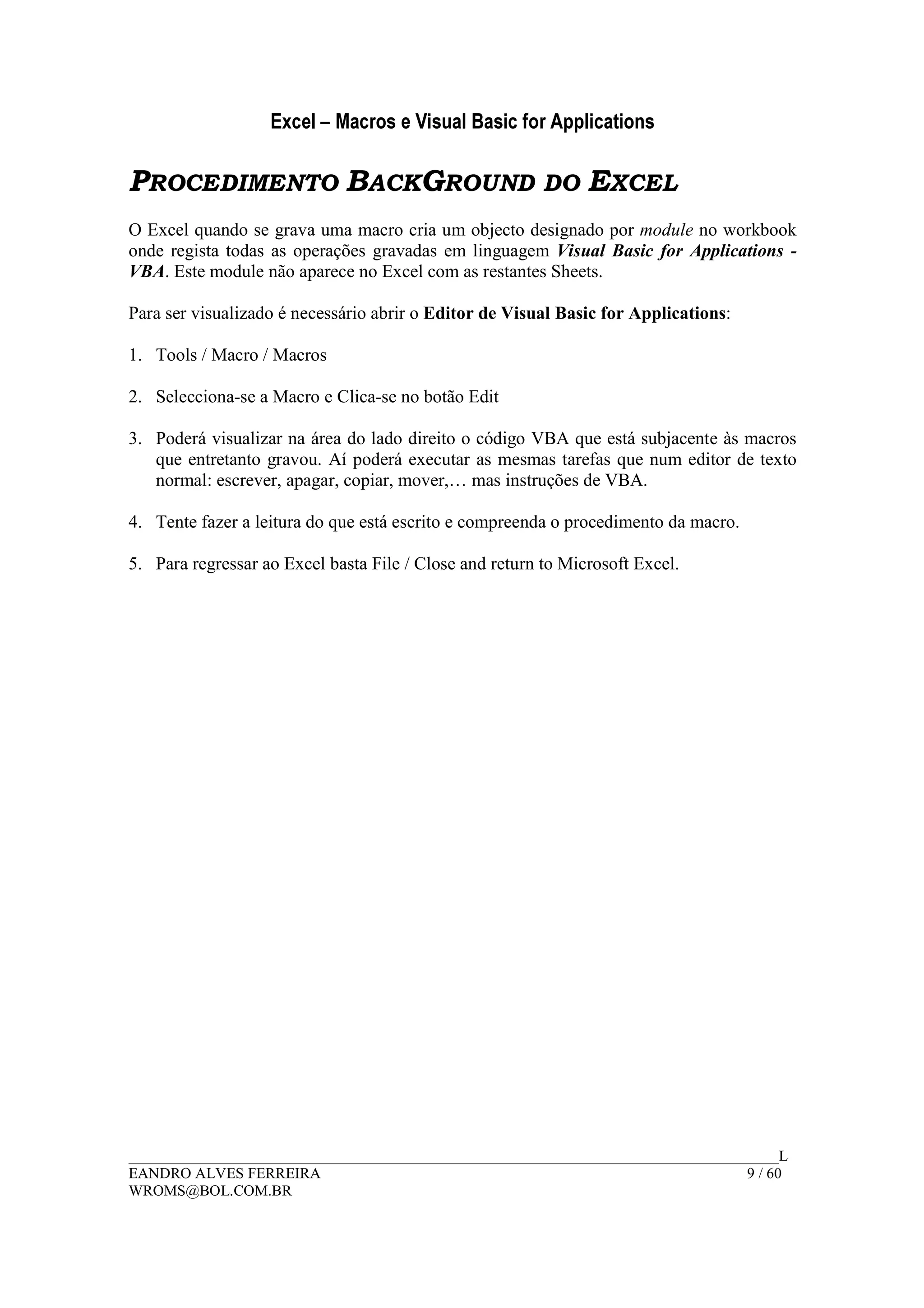 Excel – Macros e Visual Basic for Applications
______________________________________________________________________________________L
EANDRO ALVES FERREIRA 9 / 60
WROMS@BOL.COM.BR
PROCEDIMENTO BACKGROUND DO EXCEL
O Excel quando se grava uma macro cria um objecto designado por module no workbook
onde regista todas as operações gravadas em linguagem Visual Basic for Applications -
VBA. Este module não aparece no Excel com as restantes Sheets.
Para ser visualizado é necessário abrir o Editor de Visual Basic for Applications:
1. Tools / Macro / Macros
2. Selecciona-se a Macro e Clica-se no botão Edit
3. Poderá visualizar na área do lado direito o código VBA que está subjacente às macros
que entretanto gravou. Aí poderá executar as mesmas tarefas que num editor de texto
normal: escrever, apagar, copiar, mover,… mas instruções de VBA.
4. Tente fazer a leitura do que está escrito e compreenda o procedimento da macro.
5. Para regressar ao Excel basta File / Close and return to Microsoft Excel.
 