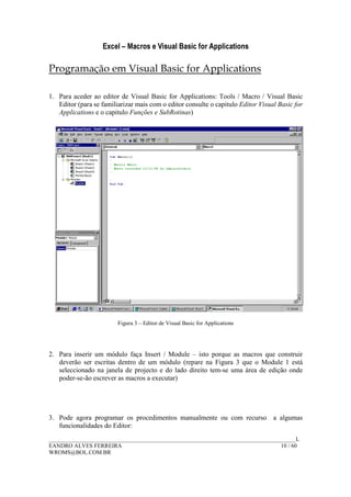 Excel – Macros e Visual Basic for Applications
______________________________________________________________________________________L
EANDRO ALVES FERREIRA 10 / 60
WROMS@BOL.COM.BR
Programação em Visual Basic for Applications
1. Para aceder ao editor de Visual Basic for Applications: Tools / Macro / Visual Basic
Editor (para se familiarizar mais com o editor consulte o capitulo Editor Visual Basic for
Applications e o capitulo Funções e SubRotinas)
Figura 3 – Editor de Visual Basic for Applications
2. Para inserir um módulo faça Insert / Module – isto porque as macros que construir
deverão ser escritas dentro de um módulo (repare na Figura 3 que o Module 1 está
seleccionado na janela de projecto e do lado direito tem-se uma área de edição onde
poder-se-ão escrever as macros a executar)
3. Pode agora programar os procedimentos manualmente ou com recurso a algumas
funcionalidades do Editor:
 