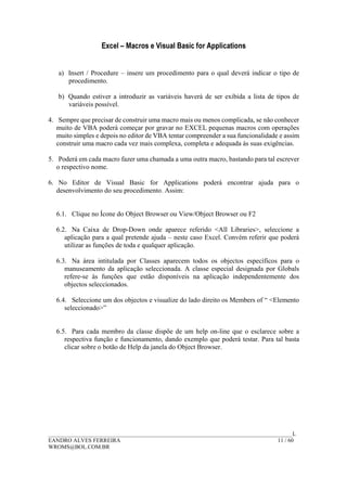 Excel – Macros e Visual Basic for Applications
______________________________________________________________________________________L
EANDRO ALVES FERREIRA 11 / 60
WROMS@BOL.COM.BR
a) Insert / Procedure – insere um procedimento para o qual deverá indicar o tipo de
procedimento.
b) Quando estiver a introduzir as variáveis haverá de ser exibida a lista de tipos de
variáveis possível.
4. Sempre que precisar de construir uma macro mais ou menos complicada, se não conhecer
muito de VBA poderá começar por gravar no EXCEL pequenas macros com operações
muito simples e depois no editor de VBA tentar compreender a sua funcionalidade e assim
construir uma macro cada vez mais complexa, completa e adequada às suas exigências.
5. Poderá em cada macro fazer uma chamada a uma outra macro, bastando para tal escrever
o respectivo nome.
6. No Editor de Visual Basic for Applications poderá encontrar ajuda para o
desenvolvimento do seu procedimento. Assim:
6.1. Clique no Ícone do Object Browser ou View/Object Browser ou F2
6.2. Na Caixa de Drop-Down onde aparece referido <All Libraries>, seleccione a
aplicação para a qual pretende ajuda – neste caso Excel. Convém referir que poderá
utilizar as funções de toda e qualquer aplicação.
6.3. Na área intitulada por Classes aparecem todos os objectos específicos para o
manuseamento da aplicação seleccionada. A classe especial designada por Globals
refere-se às funções que estão disponíveis na aplicação independentemente dos
objectos seleccionados.
6.4. Seleccione um dos objectos e visualize do lado direito os Members of “ <Elemento
seleccionado>”
6.5. Para cada membro da classe dispõe de um help on-line que o esclarece sobre a
respectiva função e funcionamento, dando exemplo que poderá testar. Para tal basta
clicar sobre o botão de Help da janela do Object Browser.
 