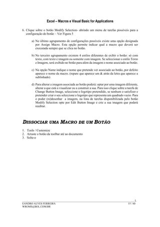 Excel – Macros e Visual Basic for Applications
______________________________________________________________________________________L
EANDRO ALVES FERREIRA 15 / 60
WROMS@BOL.COM.BR
6. Clique sobre o botão Modify Selection- abrindo um menu de tarefas possíveis para a
configuração do botão – Ver Figura 5
a) No último agrupamento de configurações possíveis existe uma opção designada
por Assign Macro. Esta opção permite indicar qual a macro que deverá ser
executada sempre que se clica no botão.
b) No terceiro agrupamento existem 4 estilos diferentes de exibir o botão: só com
texto, com texto e imagem ou somente com imagem. Se seleccionar o estilo Texto
e Imagem, será exibido no botão para além da imagem o nome associado ao botão.
c) Na opção Name indique o nome que pretende ver associado ao botão, por defeito
aparece o nome da macro. (repare que aparece um & atrás da letra que aparece a
sublinhado)
d) Para alterar a imagem associada ao botão poderá: optar por uma imagem diferente,
alterar a que está a visualizar ou a construir a sua. Para isso clique sobre a tarefa de
Change Button Image, seleccione o logotipo pretendido, se nenhum o satisfizer e
pretender criar o seu seleccione o logotipo que representa um quadrado vazio. Para
o poder (re)desenhar a imagem, na lista de tarefas disponibilizada pelo botão
Modify Selection opte por Edit Button Image e crie a sua imagem que poderá
reeditar.
DISSOCIAR UMA MACRO DE UM BOTÃO
1. Tools / Customize
2. Arraste o botão da toolbar até ao documento
3. Solte-o
 