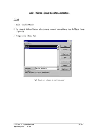 Excel – Macros e Visual Basic for Applications
______________________________________________________________________________________L
EANDRO ALVES FERREIRA 16 / 60
WROMS@BOL.COM.BR
Run
1. Tools / Macro / Macros
2. Na caixa de diálogo Macros selecciona-se a macro pretendida na lista da Macro Name
(Figura 6)
3. Clique sobre o botão Run
Fig.6– Janela para selecção da macro a executar
 