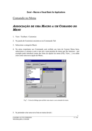 Excel – Macros e Visual Basic for Applications
______________________________________________________________________________________L
EANDRO ALVES FERREIRA 17 / 60
WROMS@BOL.COM.BR
Comando no Menu
ASSOCIAÇÃO DE UMA MACRO A UM COMANDO DO
MENU
1. View / Toolbars / Customize
2. Na janela do Customize encontra-se no Commands Tab
3. Seleccione a categoria Macro
4. Na aérea respeitante aos Commands será exibido um item de Custom Menu Item,
seleccione-o e arraste-o com o rato até a uma posição do menu que lhe interesse – por
exemplo pode introduzir numa das listas de opções do menu (File, View,…) ou então
criar como uma nova opção do Menu..
Fig.7 – Caixa de diálogo para atribuir uma macro a um comando do menu
5. Se pretender criar uma nova lista no menu deverá :
 
