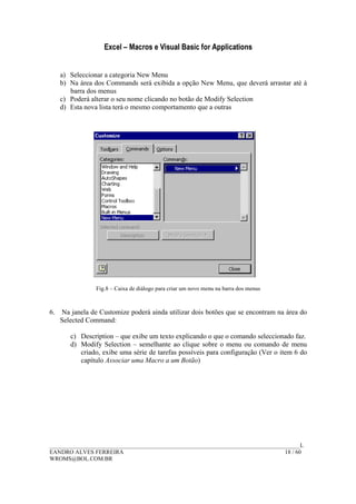 Excel – Macros e Visual Basic for Applications
______________________________________________________________________________________L
EANDRO ALVES FERREIRA 18 / 60
WROMS@BOL.COM.BR
a) Seleccionar a categoria New Menu
b) Na área dos Commands será exibida a opção New Menu, que deverá arrastar até à
barra dos menus
c) Poderá alterar o seu nome clicando no botão de Modify Selection
d) Esta nova lista terá o mesmo comportamento que a outras
Fig.8 – Caixa de diálogo para criar um novo menu na barra dos menus
6. Na janela de Customize poderá ainda utilizar dois botões que se encontram na área do
Selected Command:
c) Description – que exibe um texto explicando o que o comando seleccionado faz.
d) Modify Selection – semelhante ao clique sobre o menu ou comando de menu
criado, exibe uma série de tarefas possíveis para configuração (Ver o item 6 do
capítulo Associar uma Macro a um Botão)
 