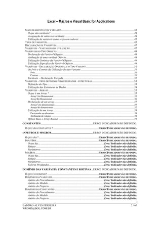 Excel – Macros e Visual Basic for Applications
______________________________________________________________________________________L
EANDRO ALVES FERREIRA 2 / 60
WROMS@BOL.COM.BR
MANUSEAMENTO COM VARIÁVEIS.............................................................................................................43
O que são variáveis? .............................................................................................................................44
Assignação de valores a variáveis: .......................................................................................................44
Utilização de variáveis como se fossem valores: ..................................................................................45
TIPOS DE VARIÁVEIS...................................................................................................................................45
DECLARAÇÃO DE VARIÁVEIS .....................................................................................................................47
VARIÁVEIS – VANTAGENS DA UTILIZAÇÃO ................................................................................................47
VARIÁVEIS DO TIPO OBJECTO ....................................................................................................................48
Declaração da Variável Objecto...........................................................................................................48
Atribuição de uma variável Objecto......................................................................................................48
Utilização Genérica da Variável Objecto .............................................................................................49
Utilização Especifica da Variável Objecto............................................................................................49
VARIÁVEIS – DECLARAÇÃO OPCIONAL E O TIPO VARIANT ........................................................................51
Os Prós e Contras da Utilização do tipo Variants................................................................................51
Prós..............................................................................................................................................................................51
Contras ........................................................................................................................................................................51
Variáveis – Declaração Forçada ..........................................................................................................52
VARIÁVEIS – TIPOS DEFINIDOS PELO UTILIZADOR - ESTRUTURAS ...............................................................53
Definição do Tipo..................................................................................................................................53
Utilização das Estruturas de Dados......................................................................................................54
VARIÁVEIS – ARRAYS ................................................................................................................................55
O que é um Array ? ...............................................................................................................................55
Array Uni-Dimensional..............................................................................................................................................55
Array Bi-Dimensional................................................................................................................................................56
Declaração de um array........................................................................................................................57
Arrays Uni-dimensionais ...........................................................................................................................................57
Arrays Bi-dimensionais..............................................................................................................................................57
Utilização de um Array .........................................................................................................................58
Para aceder ao elemento.............................................................................................................................................58
Atribuição de valores .................................................................................................................................................58
Option Base e Array Bounds .................................................................................................................59
CONSTANTES..............................................................................ERRO! INDICADOR NÃO DEFINIDO.
O QUE SÃO CONSTANTES ? .................................................................... ERRO! INDICADOR NÃO DEFINIDO.
INPUTBOX E MSGBOX..............................................................ERRO! INDICADOR NÃO DEFINIDO.
O QUE SÃO ?.......................................................................................... ERRO! INDICADOR NÃO DEFINIDO.
INPUTBOX............................................................................................. ERRO! INDICADOR NÃO DEFINIDO.
O que faz…...............................................................................................Erro! Indicador não definido.
Sintaxe ......................................................................................................Erro! Indicador não definido.
Parâmetros...............................................................................................Erro! Indicador não definido.
MSGBOX ............................................................................................... ERRO! INDICADOR NÃO DEFINIDO.
O que faz…...............................................................................................Erro! Indicador não definido.
Sintaxe ......................................................................................................Erro! Indicador não definido.
Parâmetros...............................................................................................Erro! Indicador não definido.
Valores Produzidos…...............................................................................Erro! Indicador não definido.
DOMÍNIO DAS VARIÁVEIS, CONSTANTES E ROTINAS ..ERRO! INDICADOR NÃO DEFINIDO.
O QUE É O DOMINIO? ............................................................................. ERRO! INDICADOR NÃO DEFINIDO.
DOMÍNIO DAS VARIÁVEIS...................................................................... ERRO! INDICADOR NÃO DEFINIDO.
Âmbito do Procedimento..........................................................................Erro! Indicador não definido.
Âmbito do Módulo....................................................................................Erro! Indicador não definido.
Âmbito do Projecto...................................................................................Erro! Indicador não definido.
DOMÍNIO DAS CONSTANTES .................................................................. ERRO! INDICADOR NÃO DEFINIDO.
Âmbito do Procedimento..........................................................................Erro! Indicador não definido.
Âmbito do Módulo....................................................................................Erro! Indicador não definido.
Âmbito do Projecto...................................................................................Erro! Indicador não definido.
 