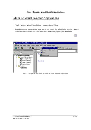 Excel – Macros e Visual Basic for Applications
______________________________________________________________________________________L
EANDRO ALVES FERREIRA 20 / 60
WROMS@BOL.COM.BR
Editor de Visual Basic for Applications
1. Tools / Macro / Visual Basic Editor - para aceder ao Editor
2. Posicionando-se no corpo de uma macro, na janela do lado direito inferior, poderá
executar a macro através de: Run / Run Sub-UserForms (figura 9) ou botão Run.
Fig.9 – Execução de uma macro no Editor de Visual Basic for Applications
 