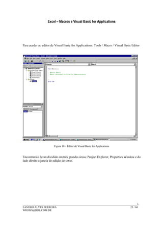 Excel – Macros e Visual Basic for Applications
______________________________________________________________________________________L
EANDRO ALVES FERREIRA 23 / 60
WROMS@BOL.COM.BR
Para aceder ao editor de Visual Basic for Applications: Tools / Macro / Visual Basic Editor
Figura 10 – Editor de Visual Basic for Applications
Encontrará o écran dividido em três grandes áreas: Project Explorer, Properties Window e do
lado direito a janela de edição de texto.
 