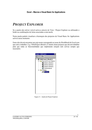 Excel – Macros e Visual Basic for Applications
______________________________________________________________________________________L
EANDRO ALVES FERREIRA 24 / 60
WROMS@BOL.COM.BR
PROJECT EXPLORER
Se a janela não estiver visível active-a através do View / Project Explorer ou utilizando o
botão ou combinações de letras associadas a esta tarefa.
Nesta janela poderá visualizar a hierarquia dos projectos de Visual Basic for Applications
activos nesse momento.
Entre eles deverá encontrar um cujo nome corresponde ao nome do WorkBook do Excel com
que está a trabalhar. E.g. VBAProject (Book1). É dentro deste projecto que deverá trabalhar
para que todas as funcionalidades que implemente estejam nele activas sempre que
necessário.
Figura 11 – Janela do Project Explorer
 