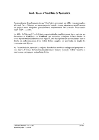 Excel – Macros e Visual Basic for Applications
______________________________________________________________________________________L
EANDRO ALVES FERREIRA 25 / 60
WROMS@BOL.COM.BR
Assim se fizer o desdobramento do seu VBAProject, encontrará um folder cuja designação é
Microsoft Excel Objects, e um outro designado Modules (se este não aparecer significa que o
seu projecto ainda não possui qualquer macro implementada. Para criar este folder deverá
fazer: Insert / Module).
No folder do Microsoft Excel Objects, encontrará todos os objectos que fazem parte do seu
documento: as WorkSheets e o WorkBook (que no fundo é o conjunto de WorkSheets). Se
clicar duplamente em cada um destes objectos, uma nova janela será visualizada na área da
direita, em cada uma dessas áreas poderá definir a acção a ser executada em função dos
eventos de cada objecto.
No Folder Modules, aparecerá o conjunto de ficheiros (módulos) onde poderá programar as
suas macros. Clicando duplamente em cada um dos módulos indicados poderá visualizar as
macros, que o compõem, na janela da direita.
 