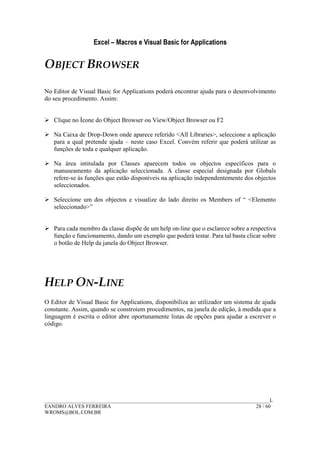 Excel – Macros e Visual Basic for Applications
______________________________________________________________________________________L
EANDRO ALVES FERREIRA 28 / 60
WROMS@BOL.COM.BR
OBJECT BROWSER
No Editor de Visual Basic for Applications poderá encontrar ajuda para o desenvolvimento
do seu procedimento. Assim:
Clique no Ícone do Object Browser ou View/Object Browser ou F2
Na Caixa de Drop-Down onde aparece referido <All Libraries>, seleccione a aplicação
para a qual pretende ajuda – neste caso Excel. Convém referir que poderá utilizar as
funções de toda e qualquer aplicação.
Na área intitulada por Classes aparecem todos os objectos específicos para o
manuseamento da aplicação seleccionada. A classe especial designada por Globals
refere-se às funções que estão disponíveis na aplicação independentemente dos objectos
seleccionados.
Seleccione um dos objectos e visualize do lado direito os Members of “ <Elemento
seleccionado>”
Para cada membro da classe dispõe de um help on-line que o esclarece sobre a respectiva
função e funcionamento, dando um exemplo que poderá testar. Para tal basta clicar sobre
o botão de Help da janela do Object Browser.
HELP ON-LINE
O Editor de Visual Basic for Applications, disponibiliza ao utilizador um sistema de ajuda
constante. Assim, quando se constroiem procedimentos, na janela de edição, à medida que a
linguagem é escrita o editor abre oportunamente listas de opções para ajudar a escrever o
código.
 