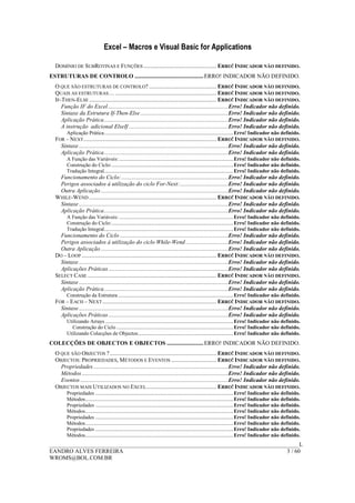 Excel – Macros e Visual Basic for Applications
______________________________________________________________________________________L
EANDRO ALVES FERREIRA 3 / 60
WROMS@BOL.COM.BR
DOMÍNIO DE SUBROTINAS E FUNÇÕES.................................................. ERRO! INDICADOR NÃO DEFINIDO.
ESTRUTURAS DE CONTROLO ...............................................ERRO! INDICADOR NÃO DEFINIDO.
O QUE SÃO ESTRUTURAS DE CONTROLO? .............................................. ERRO! INDICADOR NÃO DEFINIDO.
QUAIS AS ESTRUTURAS… ..................................................................... ERRO! INDICADOR NÃO DEFINIDO.
IF-THEN-ELSE ....................................................................................... ERRO! INDICADOR NÃO DEFINIDO.
Função IF do Excel ..................................................................................Erro! Indicador não definido.
Sintaxe da Estrutura If-Then-Else............................................................Erro! Indicador não definido.
Aplicação Prática.....................................................................................Erro! Indicador não definido.
A instrução adicional ElseIf ....................................................................Erro! Indicador não definido.
Aplicação Prática.......................................................................................................Erro! Indicador não definido.
FOR – NEXT........................................................................................... ERRO! INDICADOR NÃO DEFINIDO.
Sintaxe ......................................................................................................Erro! Indicador não definido.
Aplicação Prática.....................................................................................Erro! Indicador não definido.
A Função das Variáveis: ...........................................................................................Erro! Indicador não definido.
Construção do Ciclo:.................................................................................................Erro! Indicador não definido.
Tradução Integral.......................................................................................................Erro! Indicador não definido.
Funcionamento do Ciclo:.........................................................................Erro! Indicador não definido.
Perigos associados à utilização do ciclo For-Next:.................................Erro! Indicador não definido.
Outra Aplicação .......................................................................................Erro! Indicador não definido.
WHILE-WEND ....................................................................................... ERRO! INDICADOR NÃO DEFINIDO.
Sintaxe ......................................................................................................Erro! Indicador não definido.
Aplicação Prática.....................................................................................Erro! Indicador não definido.
A Função das Variáveis: ...........................................................................................Erro! Indicador não definido.
Construção do Ciclo:.................................................................................................Erro! Indicador não definido.
Tradução Integral.......................................................................................................Erro! Indicador não definido.
Funcionamento do Ciclo ..........................................................................Erro! Indicador não definido.
Perigos associados à utilização do ciclo While-Wend .............................Erro! Indicador não definido.
Outra Aplicação .......................................................................................Erro! Indicador não definido.
DO – LOOP ............................................................................................ ERRO! INDICADOR NÃO DEFINIDO.
Sintaxe ......................................................................................................Erro! Indicador não definido.
Aplicações Práticas..................................................................................Erro! Indicador não definido.
SELECT CASE ........................................................................................ ERRO! INDICADOR NÃO DEFINIDO.
Sintaxe ......................................................................................................Erro! Indicador não definido.
Aplicação Prática.....................................................................................Erro! Indicador não definido.
Construção da Estrutura............................................................................................Erro! Indicador não definido.
FOR – EACH – NEXT.............................................................................. ERRO! INDICADOR NÃO DEFINIDO.
Sintaxe ......................................................................................................Erro! Indicador não definido.
Aplicações Práticas..................................................................................Erro! Indicador não definido.
Utilizando Arrays ......................................................................................................Erro! Indicador não definido.
Construção do Ciclo .............................................................................................Erro! Indicador não definido.
Utilizando Colecções de Objectos............................................................................Erro! Indicador não definido.
COLECÇÕES DE OBJECTOS E OBJECTOS .........................ERRO! INDICADOR NÃO DEFINIDO.
O QUE SÃO OBJECTOS ?......................................................................... ERRO! INDICADOR NÃO DEFINIDO.
OBJECTOS: PROPRIEDADES, MÉTODOS E EVENTOS ............................... ERRO! INDICADOR NÃO DEFINIDO.
Propriedades ............................................................................................Erro! Indicador não definido.
Métodos ....................................................................................................Erro! Indicador não definido.
Eventos .....................................................................................................Erro! Indicador não definido.
OBJECTOS MAIS UTILIZADOS NO EXCEL................................................ ERRO! INDICADOR NÃO DEFINIDO.
Propriedades ..............................................................................................................Erro! Indicador não definido.
Métodos......................................................................................................................Erro! Indicador não definido.
Propriedades ..............................................................................................................Erro! Indicador não definido.
Métodos......................................................................................................................Erro! Indicador não definido.
Propriedades ..............................................................................................................Erro! Indicador não definido.
Métodos......................................................................................................................Erro! Indicador não definido.
Propriedades ..............................................................................................................Erro! Indicador não definido.
Métodos......................................................................................................................Erro! Indicador não definido.
 