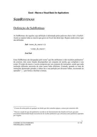 Excel – Macros e Visual Basic for Applications
______________________________________________________________________________________L
EANDRO ALVES FERREIRA 32 / 60
WROMS@BOL.COM.BR
SUBROTINAS
Definição de SubRotinas
As SubRotinas são aquelas cuja definição é delimitada pelas palavras-chave Sub e EndSub.
Assim se reparar todas as macros que grava no Excel são deste tipo. Repare ainda como é que
são definidas:
Sub <nome_da_macro> ( )
<corpo_da_macro>
End Sub
Estas SubRotinas são designadas pelo nome2
que lhe atribuímos e não recebem parâmetros3
do exterior, têm como função desempenhar um conjunto de tarefas que compõem o seu
corpo. O corpo da macro, é assim composto por um conjunto de instruções, sendo que cada
instrução diferente necessita de estar numa linha diferente. Contudo, quando se trata de
instruções demasiado grandes o editor faz a sua partição por diversas linhas, recorrendo ao
operador “_”, por forma a facilitar a leitura.
2
O nome da rotina pode ser qualquer um desde que não contenha espaços, comece por caracteres alfa
3
Para ter a noção do que são parâmetros recorde-se do funcionamento das funções do Excel, que para
executarem determinada função necessitavam de receber parâmetros que colocamos entre parêntesis separados
por virgulas.
 