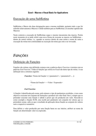 Excel – Macros e Visual Basic for Applications
______________________________________________________________________________________L
EANDRO ALVES FERREIRA 34 / 60
WROMS@BOL.COM.BR
Execução de uma SubRotina
SubRotina e Macro são duas designações para a mesma realidade, portanto tudo o que foi
referido relativamente a Macros é válido também para as SubRotinas. (Consultar capítulo das
Macros)
Neste contexto a execução de SubRotinas segue o mesmo mecanismo das macros. Porém
neste momento já se pode referir uma nova forma de executar as macros ou SubRotinas –
dentro de outras rotinas, i.e., quando se escreve dentro de uma rotina o nome de outra a
execução da rotina tem continuidade na execução da rotina que está a ser invocada.
FUNÇÕES
Definição de Funções
Funções são rotinas cuja definição começa com a palavra-chave Function e termina com as
palavras End Function. Todas as funções que utiliza no Excel são deste tipo de rotina. A sua
definição tem a estrutura seguinte:
Function <Nome da Função> ( <parametro1>, <parametro2>,…)
…
<Nome da Função> = <Valor / Expressão>
…
End Function
A função é identificada pelo nome, pelo número e tipo de parâmetros recebidos, e tem como
objectivo executar um conjunto de instruções e produzir um valor final. Isto é, sempre que se
pretender executar uma função é sabido à priori que ela produzirá um valor. Recorde-se
como exemplo a função SUM, esta recebe por parâmetro um conjunto de valores que se
pretendem somar, sabe-se que o resultado da aplicação dessa função ao conjunto de valores
será o respectivo somatório.
Para definir o valor produzido por uma função basta no seu interior, atribuir ao nome da
função um determinado valor ou expressão.
 