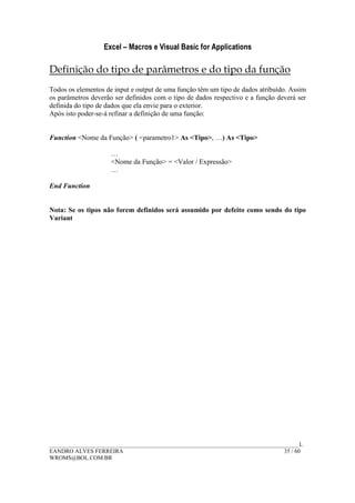 Excel – Macros e Visual Basic for Applications
______________________________________________________________________________________L
EANDRO ALVES FERREIRA 35 / 60
WROMS@BOL.COM.BR
Definição do tipo de parâmetros e do tipo da função
Todos os elementos de input e output de uma função têm um tipo de dados atribuído. Assim
os parâmetros deverão ser definidos com o tipo de dados respectivo e a função deverá ser
definida do tipo de dados que ela envie para o exterior.
Após isto poder-se-á refinar a definição de uma função:
Function <Nome da Função> ( <parametro1> As <Tipo>, …) As <Tipo>
…
<Nome da Função> = <Valor / Expressão>
…
End Function
Nota: Se os tipos não forem definidos será assumido por defeito como sendo do tipo
Variant
 