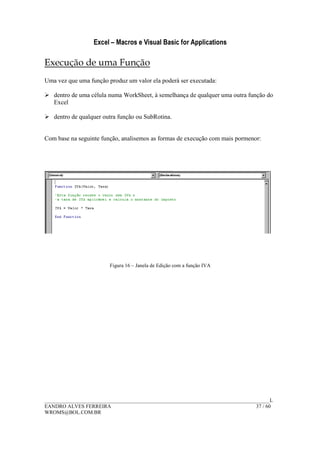 Excel – Macros e Visual Basic for Applications
______________________________________________________________________________________L
EANDRO ALVES FERREIRA 37 / 60
WROMS@BOL.COM.BR
Execução de uma Função
Uma vez que uma função produz um valor ela poderá ser executada:
dentro de uma célula numa WorkSheet, à semelhança de qualquer uma outra função do
Excel
dentro de qualquer outra função ou SubRotina.
Com base na seguinte função, analisemos as formas de execução com mais pormenor:
Figura 16 – Janela de Edição com a função IVA
 