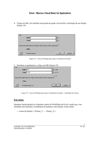 Excel – Macros e Visual Basic for Applications
______________________________________________________________________________________L
EANDRO ALVES FERREIRA 39 / 60
WROMS@BOL.COM.BR
4. Clique em OK e de imediato uma janela de ajuda virá auxiliar a utilização da sua função
(Figura 18)
Figura 18 – Caixa de Diálogo para apoio à utilização da função
5. Introduza os parâmetros e clique em OK (Figura 19)
Figura 19 – Caixa de Diálogo para apoio à utilização da função – introdução de valores
Em suma:
Qualquer função poderá ser chamada a partir da WorkSheet do Excel, sendo que a sua
chamada será realizada à semelhança de qualquer outra função: numa célula
= <nome da função> (<Param_1> , <Param_2>)
 