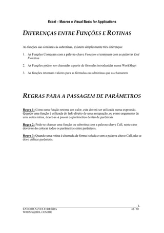 Excel – Macros e Visual Basic for Applications
______________________________________________________________________________________L
EANDRO ALVES FERREIRA 42 / 60
WROMS@BOL.COM.BR
DIFERENÇAS ENTRE FUNÇÕES E ROTINAS
As funções são similares às subrotinas, existem simplesmente três diferenças:
1. As Funções Começam com a palavra-chave Function e terminam com as palavras End
Function
2. As Funções podem ser chamadas a partir de fórmulas introduzidas numa WorkSheet
3. As funções retornam valores para as fórmulas ou subrotinas que as chamarem
REGRAS PARA A PASSAGEM DE PARÂMETROS
Regra 1: Como uma função retorna um valor, esta deverá ser utilizada numa expressão.
Quando uma função é utilizada do lado direito de uma assignação, ou como argumento de
uma outra rotina, dever-se-á passar os parâmetros dentro de parêntesis
Regra 2: Pode-se chamar uma função ou subrotina com a palavra-chave Call, neste caso
dever-se-ão colocar todos os parâmetros entre parêntesis.
Regra 3: Quando uma rotina é chamada de forma isolada e sem a palavra-chave Call, não se
deve utilizar parêntesis.
 