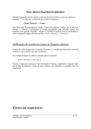 Excel – Macros e Visual Basic for Applications
______________________________________________________________________________________L
EANDRO ALVES FERREIRA 45 / 60
WROMS@BOL.COM.BR
Quando se pretende atribuir valores a variáveis dever-se-á indicar o nome da variável, o
operador "=" e o valor que se pretende que a variável armazene.
<Nome_Variável> = <Valor>
Pela observação do procedimento Adição - Figura 22- podemos verificar que as variáveis
Parcela_1 e Parcela_2 armazenam os valores introduzidos pelo utilizador através das
InputBox (Ver capítulo "InputBox e MsgBox"). Também à variável Total vai ser atribuído o
valor resultante da adição das duas parcelas - Total = Parcela_1 + Parcela_2.
Utilização de variáveis como se fossem valores:
O nome da variável representa o conteúdo da mesma, i.e., sempre que mencionar o nome da
variável é o seu conteúdo que será considerado.
No exemplo da figura 22, pode-se constatar que na expressão:
Total = Parcela_1 + Parcela_2
Parcela_1 representa o primeiro valor introduzido e Parcela_2 representa o segundo valor,
não se trata de adicionar o nome de duas variáveis, mas adicionar os conteúdos que elas
armazenam.
TIPOS DE VARIÁVEIS
 