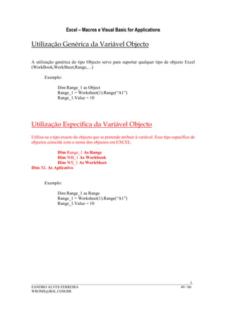 Excel – Macros e Visual Basic for Applications
______________________________________________________________________________________L
EANDRO ALVES FERREIRA 49 / 60
WROMS@BOL.COM.BR
Utilização Genérica da Variável Objecto
A utilização genérica do tipo Objecto serve para suportar qualquer tipo de objecto Excel
(WorkBook,WorkSheet,Range,…)
Exemplo:
Dim Range_1 as Object
Range_1 = Worksheet(1).Range(“A1”)
Range_1.Value = 10
Utilização Especifica da Variável Objecto
Utiliza-se o tipo exacto do objecto que se pretende atribuir à variável. Esse tipo especifico de
objectos coincide com o nome dos objectos em EXCEL.
Dim Range_1 As Range
Dim WB_1 As Workbook
Dim WS_1 As WorkSheet
Dim XL As Aplicativo
Exemplo:
Dim Range_1 as Range
Range_1 = Worksheet(1).Range(“A1”)
Range_1.Value = 10
 