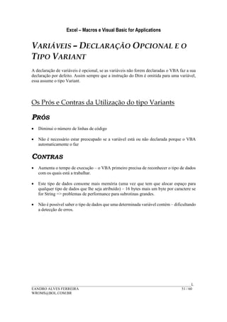 Excel – Macros e Visual Basic for Applications
______________________________________________________________________________________L
EANDRO ALVES FERREIRA 51 / 60
WROMS@BOL.COM.BR
VARIÁVEIS – DECLARAÇÃO OPCIONAL E O
TIPO VARIANT
A declaração de variáveis é opcional, se as variáveis não forem declaradas o VBA faz a sua
declaração por defeito. Assim sempre que a instrução do Dim é omitida para uma variável,
essa assume o tipo Variant.
Os Prós e Contras da Utilização do tipo Variants
PRÓS
• Diminui o número de linhas de código
• Não é necessário estar preocupado se a variável está ou não declarada porque o VBA
automaticamente o faz
CONTRAS
• Aumenta o tempo de execução – o VBA primeiro precisa de reconhecer o tipo de dados
com os quais está a trabalhar.
• Este tipo de dados consome mais memória (uma vez que tem que alocar espaço para
qualquer tipo de dados que lhe seja atribuído) – 16 bytes mais um byte por caractere se
for String => problemas de performance para subrotinas grandes.
• Não é possível saber o tipo de dados que uma determinada variável contém – dificultando
a detecção de erros.
 