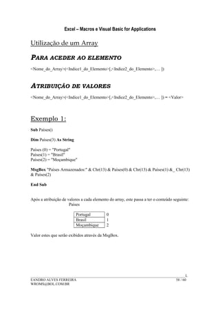 Excel – Macros e Visual Basic for Applications
______________________________________________________________________________________L
EANDRO ALVES FERREIRA 58 / 60
WROMS@BOL.COM.BR
Utilização de um Array
PARA ACEDER AO ELEMENTO
<Nome_do_Array>(<Indice1_do_Elemento>[,<Indice2_do_Elemento>,… ])
ATRIBUIÇÃO DE VALORES
<Nome_do_Array>(<Indice1_do_Elemento>[,<Indice2_do_Elemento>,… ]) = <Valor>
Exemplo 1:
Sub Países()
Dim Países(3) As String
Países (0) = "Portugal"
Países(1) = "Brasil"
Países(2) = "Moçambique"
MsgBox "Países Armazenados:" & Chr(13) & Países(0) & Chr(13) & Países(1) &_ Chr(13)
& Países(2)
End Sub
Após a atribuição de valores a cada elemento do array, este passa a ter o conteúdo seguinte:
Países
Portugal 0
Brasil 1
Moçambique 2
Valor estes que serão exibidos através da MsgBox.
 