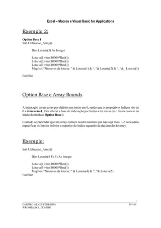 Excel – Macros e Visual Basic for Applications
______________________________________________________________________________________L
EANDRO ALVES FERREIRA 59 / 60
WROMS@BOL.COM.BR
Exemplo 2:
Option Base 1
Sub Utilizacao_Array()
Dim Lotaria(3) As Integer
Lotaria(1)=int(10000*Rnd())
Lotaria(2)=int(10000*Rnd())
Lotaria(3)=int(10000*Rnd())
MsgBox “Números da lotaria: ” & Lotaria(1) & “, “& Lotaria(2) & “, “&_ Lotaria(3)
End Sub
Option Base e Array Bounds
A indexação de um array por defeito tem inicio em 0, sendo que os respectivos índices vão de
0 a dimensão-1. Para alterar a base de indexação por forma a ter inicio em 1 basta colocar no
inicio do módulo Option Base 1
Contudo se pretender que um array comece noutro número que não seja 0 ou 1, é necessário
especificar os limites inferior e superior do índice aquando da declaração do array.
Exemplo:
Sub Utilizacao_Array()
Dim Lotaria(4 To 5) As Integer
Lotaria(4)=int(10000*Rnd())
Lotaria(5)=int(10000*Rnd())
MsgBox “Números da lotaria: ” & Lotaria(4) & “, “& Lotaria(5)
End Sub
 