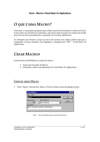 Excel – Macros e Visual Basic for Applications
______________________________________________________________________________________L
EANDRO ALVES FERREIRA 6 / 60
WROMS@BOL.COM.BR
O QUE É UMA MACRO?
Uma macro é um pequeno programa que contém uma lista de instruções a realizar no Excel.
Como sendo um repositório de operações, uma macro pode executar um conjunto de tarefas
através de um único procedimento o qual pode ser invocado rapidamente.
As instruções que formam o corpo da macro são escritas num código próprio para que o
computador as possa entender, essa linguagem é designada por VBA – Visual Basic for
Applications.
CRIAR MACROS
Existem duas possibilidades de criação de macros:
Através do Gravador de Macros
Utilizando o editor e programando em Visual Basic for Applications
Gravar uma Macro
1. Tools / Macro / Record New Macro. O Excel exibirá a caixa de diálogo da fig.1.
Fig.1 – caixa de diálogo para a gravação de macros.
 